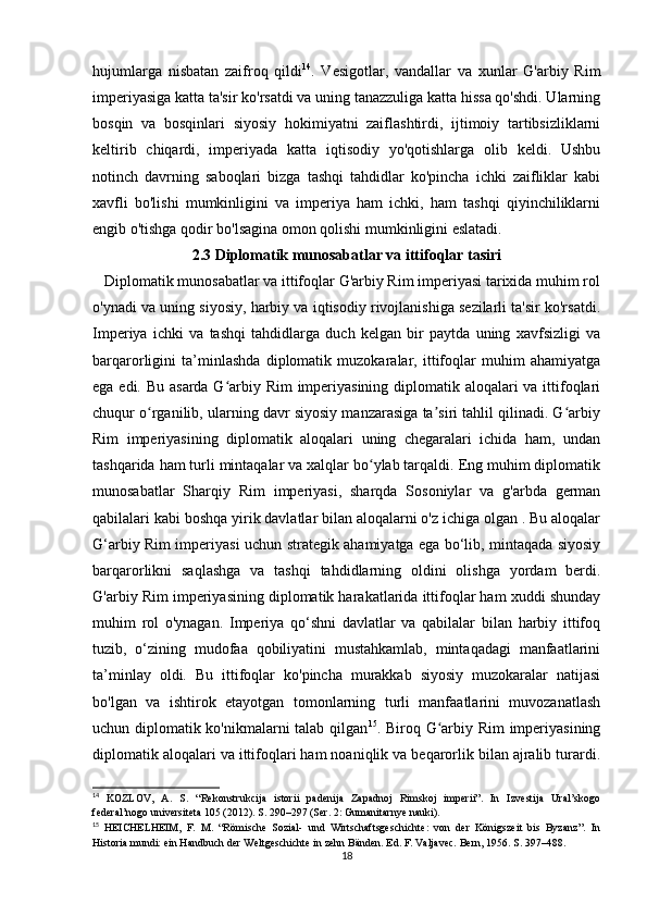 hujumlarga   nisbatan   zaifroq   qildi 14
.   Vesigotlar,   vandallar   va   xunlar   G'arbiy   Rim
imperiyasiga katta ta'sir ko'rsatdi va uning tanazzuliga katta hissa qo'shdi. Ularning
bosqin   va   bosqinlari   siyosiy   hokimiyatni   zaiflashtirdi,   ijtimoiy   tartibsizliklarni
keltirib   chiqardi,   imperiyada   katta   iqtisodiy   yo'qotishlarga   olib   keldi.   Ushbu
notinch   davrning   saboqlari   bizga   tashqi   tahdidlar   ko'pincha   ichki   zaifliklar   kabi
xavfli   bo'lishi   mumkinligini   va   imperiya   ham   ichki,   ham   tashqi   qiyinchiliklarni
engib o'tishga qodir bo'lsagina omon qolishi mumkinligini eslatadi.
2.3 Diplomatik munosabatlar va ittifoqlar tasiri
   Diplomatik munosabatlar va ittifoqlar G'arbiy Rim imperiyasi tarixida muhim rol
o'ynadi va uning siyosiy, harbiy va iqtisodiy rivojlanishiga sezilarli ta'sir ko'rsatdi.
Imperiya   ichki   va   tashqi   tahdidlarga   duch   kelgan   bir   paytda   uning   xavfsizligi   va
barqarorligini   ta’minlashda   diplomatik   muzokaralar,   ittifoqlar   muhim   ahamiyatga
ega edi. Bu asarda G arbiy Rim imperiyasining diplomatik aloqalari  va ittifoqlariʻ
chuqur o rganilib, ularning davr siyosiy manzarasiga ta siri tahlil qilinadi. G arbiy	
ʻ ʼ ʻ
Rim   imperiyasining   diplomatik   aloqalari   uning   chegaralari   ichida   ham,   undan
tashqarida ham turli mintaqalar va xalqlar bo ylab tarqaldi. Eng muhim diplomatik	
ʻ
munosabatlar   Sharqiy   Rim   imperiyasi,   sharqda   Sosoniylar   va   g'arbda   german
qabilalari kabi boshqa yirik davlatlar bilan aloqalarni o'z ichiga olgan . Bu aloqalar
G‘arbiy Rim imperiyasi uchun strategik ahamiyatga ega bo‘lib, mintaqada siyosiy
barqarorlikni   saqlashga   va   tashqi   tahdidlarning   oldini   olishga   yordam   berdi.
G'arbiy Rim imperiyasining diplomatik harakatlarida ittifoqlar ham xuddi shunday
muhim   rol   o'ynagan.   Imperiya   qo‘shni   davlatlar   va   qabilalar   bilan   harbiy   ittifoq
tuzib,   o‘zining   mudofaa   qobiliyatini   mustahkamlab,   mintaqadagi   manfaatlarini
ta’minlay   oldi.   Bu   ittifoqlar   ko'pincha   murakkab   siyosiy   muzokaralar   natijasi
bo'lgan   va   ishtirok   etayotgan   tomonlarning   turli   manfaatlarini   muvozanatlash
uchun diplomatik ko'nikmalarni talab qilgan 15
. Biroq G arbiy Rim imperiyasining	
ʻ
diplomatik aloqalari va ittifoqlari ham noaniqlik va beqarorlik bilan ajralib turardi.
14
  KOZLOV,   A.   S.   “Rekonstrukcija   istorii   padenija   Zapadnoj   Rimskoj   imperii”.   In   Izvestija   Ural’skogo
federal’nogo universiteta 105 (2012). S. 290–297 (Ser. 2: Gumanitarnye nauki).
15
  HEICHELHEIM,   F.   M.   “Römische   Sozial-   und   Wirtschaftsgeschichte:   von   der   Königszeit   bis   Byzanz”.   In
Historia mundi: ein Handbuch der Weltgeschichte in zehn Bänden. Ed. F. Valjavec. Bern, 1956. S. 397–488.
18 