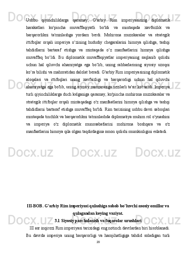 Ushbu   qiyinchiliklarga   qaramay,   G'arbiy   Rim   imperiyasining   diplomatik
harakatlari   ko'pincha   muvaffaqiyatli   bo'ldi   va   mintaqada   xavfsizlik   va
barqarorlikni   ta'minlashga   yordam   berdi.   Mohirona   muzokaralar   va   strategik
ittifoqlar   orqali   imperiya   o‘zining   hududiy   chegaralarini   himoya   qilishga,   tashqi
tahdidlarni   bartaraf   etishga   va   mintaqada   o‘z   manfaatlarini   himoya   qilishga
muvaffaq   bo‘ldi.   Bu   diplomatik   muvaffaqiyatlar   imperiyaning   saqlanib   qolishi
uchun   hal   qiluvchi   ahamiyatga   ega   bo‘lib,   uning   rahbarlarining   siyosiy   uzoqni
ko‘ra bilishi va mahoratidan dalolat beradi. G'arbiy Rim imperiyasining diplomatik
aloqalari   va   ittifoqlari   uning   xavfsizligi   va   barqarorligi   uchun   hal   qiluvchi
ahamiyatga ega bo'lib, uning siyosiy manzarasiga sezilarli ta'sir ko'rsatdi. Imperiya
turli qiyinchiliklarga duch kelganiga qaramay, ko'pincha mohirona muzokaralar va
strategik  ittifoqlar   orqali  mintaqadagi   o'z  manfaatlarini  himoya  qilishga   va  tashqi
tahdidlarni  bartaraf etishga muvaffaq bo'ldi. Rim tarixining ushbu davri saboqlari
mintaqada tinchlik va barqarorlikni ta'minlashda diplomatiya muhim rol o'ynashini
va   imperiya   o'z   diplomatik   munosabatlarini   mohirona   boshqara   va   o'z
manfaatlarini himoya qila olgan taqdirdagina omon qolishi mumkinligini eslatadi.
III-BOB. G’arbiy Rim imperiyasi qulashiga sabab bo’luvchi asosiy omillar va
qulagandan keying vaziyat.
3.1 Siyosiy parchalanish va fuqarolar urushlari
   III asr inqirozi Rim imperiyasi tarixidagi eng notinch davrlardan biri hisoblanadi.
Bu   davrda   imperiya   uning   barqarorligi   va   hamjihatligiga   tahdid   soladigan   turli
20
