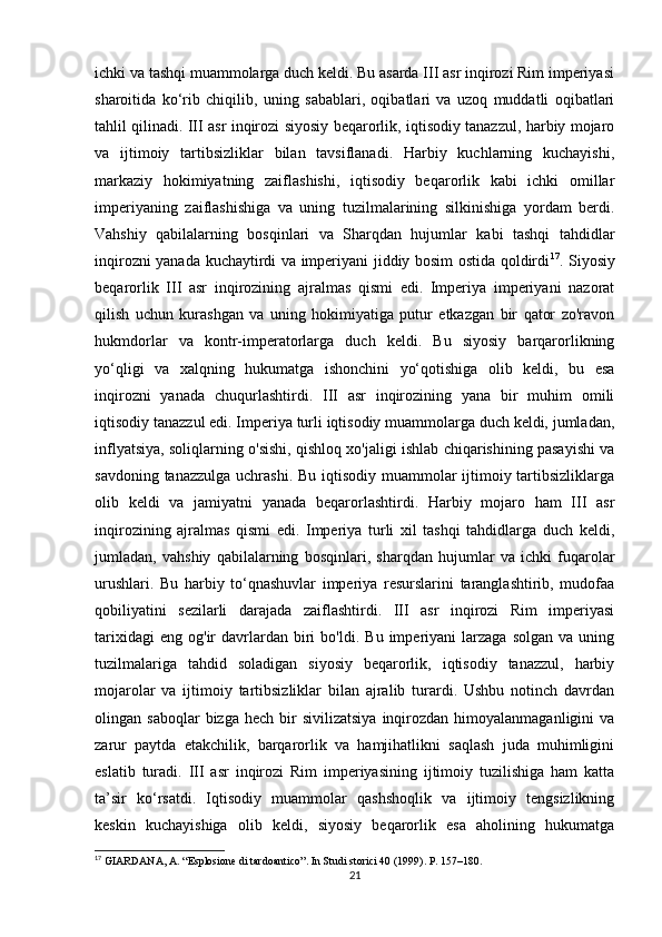 ichki va tashqi muammolarga duch keldi. Bu asarda III asr inqirozi Rim imperiyasi
sharoitida   ko‘rib   chiqilib,   uning   sabablari,   oqibatlari   va   uzoq   muddatli   oqibatlari
tahlil qilinadi. III asr inqirozi siyosiy beqarorlik, iqtisodiy tanazzul, harbiy mojaro
va   ijtimoiy   tartibsizliklar   bilan   tavsiflanadi.   Harbiy   kuchlarning   kuchayishi,
markaziy   hokimiyatning   zaiflashishi,   iqtisodiy   beqarorlik   kabi   ichki   omillar
imperiyaning   zaiflashishiga   va   uning   tuzilmalarining   silkinishiga   yordam   berdi.
Vahshiy   qabilalarning   bosqinlari   va   Sharqdan   hujumlar   kabi   tashqi   tahdidlar
inqirozni yanada kuchaytirdi va imperiyani jiddiy bosim ostida qoldirdi 17
. Siyosiy
beqarorlik   III   asr   inqirozining   ajralmas   qismi   edi.   Imperiya   imperiyani   nazorat
qilish   uchun   kurashgan   va   uning   hokimiyatiga   putur   etkazgan   bir   qator   zo'ravon
hukmdorlar   va   kontr-imperatorlarga   duch   keldi.   Bu   siyosiy   barqarorlikning
yo‘qligi   va   xalqning   hukumatga   ishonchini   yo‘qotishiga   olib   keldi,   bu   esa
inqirozni   yanada   chuqurlashtirdi.   III   asr   inqirozining   yana   bir   muhim   omili
iqtisodiy tanazzul edi. Imperiya turli iqtisodiy muammolarga duch keldi, jumladan,
inflyatsiya, soliqlarning o'sishi, qishloq xo'jaligi ishlab chiqarishining pasayishi va
savdoning tanazzulga uchrashi. Bu iqtisodiy muammolar  ijtimoiy tartibsizliklarga
olib   keldi   va   jamiyatni   yanada   beqarorlashtirdi.   Harbiy   mojaro   ham   III   asr
inqirozining   ajralmas   qismi   edi.   Imperiya   turli   xil   tashqi   tahdidlarga   duch   keldi,
jumladan,   vahshiy   qabilalarning   bosqinlari,   sharqdan   hujumlar   va   ichki   fuqarolar
urushlari.   Bu   harbiy   to‘qnashuvlar   imperiya   resurslarini   taranglashtirib,   mudofaa
qobiliyatini   sezilarli   darajada   zaiflashtirdi.   III   asr   inqirozi   Rim   imperiyasi
tarixidagi   eng   og'ir   davrlardan   biri   bo'ldi.  Bu   imperiyani   larzaga   solgan   va   uning
tuzilmalariga   tahdid   soladigan   siyosiy   beqarorlik,   iqtisodiy   tanazzul,   harbiy
mojarolar   va   ijtimoiy   tartibsizliklar   bilan   ajralib   turardi.   Ushbu   notinch   davrdan
olingan  saboqlar  bizga  hech   bir  sivilizatsiya  inqirozdan  himoyalanmaganligini   va
zarur   paytda   etakchilik,   barqarorlik   va   hamjihatlikni   saqlash   juda   muhimligini
eslatib   turadi.   III   asr   inqirozi   Rim   imperiyasining   ijtimoiy   tuzilishiga   ham   katta
ta’sir   ko‘rsatdi.   Iqtisodiy   muammolar   qashshoqlik   va   ijtimoiy   tengsizlikning
keskin   kuchayishiga   olib   keldi,   siyosiy   beqarorlik   esa   aholining   hukumatga
17
 GIARDANA,  А . “Esplosione di tardoantico”. In Studi storici 40 (1999). P. 157–180.
21 