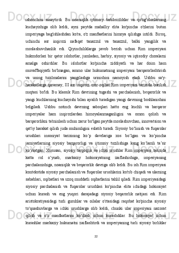 ishonchini   susaytirdi.   Bu   noaniqlik   ijtimoiy   tartibsizliklar   va   qo'zg'olonlarning
kuchayishiga   olib   keldi,   ayni   paytda   mahalliy   elita   ko'pincha   o'zlarini   butun
imperiyaga   bag'ishlashdan   ko'ra,   o'z   manfaatlarini   himoya   qilishga   intildi.   Biroq,
uchinchi   asr   inqirozi   nafaqat   tanazzul   va   tanazzul,   balki   yangilik   va
moslashuvchanlik   edi.   Qiyinchiliklarga   javob   berish   uchun   Rim   imperiyasi
hukmdorlari  bir  qator  islohotlar, jumladan, harbiy, siyosiy  va iqtisodiy  choralarni
amalga   oshirdilar.   Bu   islohotlar   ko'pincha   ziddiyatli   va   har   doim   ham
muvaffaqiyatli   bo'lmagan,   ammo   ular   hukumatning   imperiyani   barqarorlashtirish
va   uning   tuzilmalarini   yangilashga   urinishini   namoyish   etadi.   Ushbu   sa'y-
harakatlarga qaramay, III asr inqirozi oxir-oqibat Rim imperiyasi  tarixida burilish
nuqtasi   bo'ldi.   Bu   klassik   Rim   davrining   tugashi   va   parchalanish,   beqarorlik   va
yangi kuchlarning kuchayishi bilan ajralib turadigan yangi davrning boshlanishini
belgiladi.   Ushbu   notinch   davrning   saboqlari   hatto   eng   kuchli   va   barqaror
imperiyalar   ham   inqirozlardan   himoyalanmaganligini   va   omon   qolish   va
barqarorlikni ta'minlash uchun zarur bo'lgan paytda moslashuvchan, innovatsion va
qat'iy harakat qilish juda muhimligini eslatib turadi. Siyosiy bo linish va fuqarolarʻ
urushlari   insoniyat   tarixining   ko p   davrlariga   xos   bo lgan   va   ko pincha	
ʻ ʻ ʻ
jamiyatlarning   siyosiy   barqarorligi   va   ijtimoiy   tuzilishiga   keng   ko lamli   ta sir	
ʻ ʼ
ko rsatgan.   Xususan,   siyosiy   tarqoqlik   va   ichki   urushlar   Rim   imperiyasi   tarixida	
ʻ
katta   rol   o‘ynab,   markaziy   hokimiyatning   zaiflashishiga,   imperiyaning
parchalanishiga, noaniqlik va beqarorlik davriga olib keldi. Bu ish Rim imperiyasi
kontekstida siyosiy parchalanish va fuqarolar urushlarini ko'rib chiqadi va ularning
sabablari, oqibatlari va uzoq muddatli oqibatlarini tahlil qiladi. Rim imperiyasidagi
siyosiy   parchalanish   va   fuqarolar   urushlari   ko'pincha   elita   ichidagi   hokimiyat
uchun   kurash   va   eng   yuqori   darajadagi   siyosiy   beqarorlik   natijasi   edi.   Rim
aristokratiyasidagi   turli   guruhlar   va   oilalar   o'rtasidagi   raqobat   ko'pincha   siyosiy
to'qnashuvlarga   va   ichki   urushlarga   olib   keldi,   chunki   ular   imperiyani   nazorat
qilish   va   o'z   manfaatlarini   ko'zlash   uchun   kurashdilar.   Bu   hokimiyat   uchun
kurashlar   markaziy   hukumatni   zaiflashtirdi   va   imperiyaning   turli   siyosiy   birliklar
22 