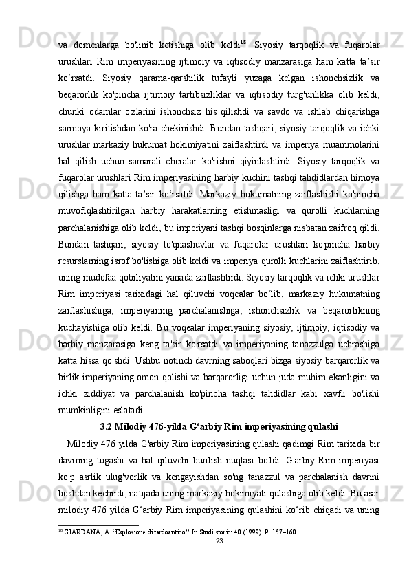va   domenlarga   bo'linib   ketishiga   olib   keldi 18
.   Siyosiy   tarqoqlik   va   fuqarolar
urushlari   Rim   imperiyasining   ijtimoiy   va   iqtisodiy   manzarasiga   ham   katta   ta’sir
ko‘rsatdi.   Siyosiy   qarama-qarshilik   tufayli   yuzaga   kelgan   ishonchsizlik   va
beqarorlik   ko'pincha   ijtimoiy   tartibsizliklar   va   iqtisodiy   turg'unlikka   olib   keldi,
chunki   odamlar   o'zlarini   ishonchsiz   his   qilishdi   va   savdo   va   ishlab   chiqarishga
sarmoya kiritishdan ko'ra chekinishdi. Bundan tashqari, siyosiy tarqoqlik va ichki
urushlar   markaziy   hukumat   hokimiyatini   zaiflashtirdi   va   imperiya   muammolarini
hal   qilish   uchun   samarali   choralar   ko'rishni   qiyinlashtirdi.   Siyosiy   tarqoqlik   va
fuqarolar urushlari Rim imperiyasining harbiy kuchini tashqi tahdidlardan himoya
qilishga   ham   katta   ta’sir   ko‘rsatdi.   Markaziy   hukumatning   zaiflashishi   ko'pincha
muvofiqlashtirilgan   harbiy   harakatlarning   etishmasligi   va   qurolli   kuchlarning
parchalanishiga olib keldi, bu imperiyani tashqi bosqinlarga nisbatan zaifroq qildi.
Bundan   tashqari,   siyosiy   to'qnashuvlar   va   fuqarolar   urushlari   ko'pincha   harbiy
resurslarning isrof bo'lishiga olib keldi va imperiya qurolli kuchlarini zaiflashtirib,
uning mudofaa qobiliyatini yanada zaiflashtirdi. Siyosiy tarqoqlik va ichki urushlar
Rim   imperiyasi   tarixidagi   hal   qiluvchi   voqealar   bo lib,   markaziy   hukumatningʻ
zaiflashishiga,   imperiyaning   parchalanishiga,   ishonchsizlik   va   beqarorlikning
kuchayishiga   olib   keldi.   Bu   voqealar   imperiyaning   siyosiy,   ijtimoiy,   iqtisodiy   va
harbiy   manzarasiga   keng   ta'sir   ko'rsatdi   va   imperiyaning   tanazzulga   uchrashiga
katta hissa qo'shdi. Ushbu notinch davrning saboqlari bizga siyosiy barqarorlik va
birlik imperiyaning omon qolishi va barqarorligi uchun juda muhim ekanligini va
ichki   ziddiyat   va   parchalanish   ko'pincha   tashqi   tahdidlar   kabi   xavfli   bo'lishi
mumkinligini eslatadi.
3.2 Milodiy 476-yilda G‘arbiy Rim imperiyasining qulashi
    Milodiy 476 yilda G'arbiy Rim imperiyasining qulashi qadimgi Rim tarixida bir
davrning   tugashi   va   hal   qiluvchi   burilish   nuqtasi   bo'ldi.   G'arbiy   Rim   imperiyasi
ko'p   asrlik   ulug'vorlik   va   kengayishdan   so'ng   tanazzul   va   parchalanish   davrini
boshdan kechirdi, natijada uning markaziy hokimiyati qulashiga olib keldi. Bu asar
milodiy   476   yilda   G‘arbiy   Rim   imperiyasining   qulashini   ko‘rib   chiqadi   va   uning
18
  GIARDANA,  А . “Esplosione di tardoantico”. In Studi storici 40 (1999). P. 157–160.
23