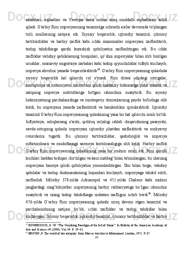 sabablari,   oqibatlari   va   Yevropa   tarixi   uchun   uzoq   muddatli   oqibatlarini   tahlil
qiladi. G'arbiy Rim imperiyasining tanazzulga uchrashi asrlar davomida to'plangan
turli   omillarning   natijasi   edi.   Siyosiy   beqarorlik,   iqtisodiy   tanazzul,   ijtimoiy
tartibsizliklar   va   harbiy   zaiflik   kabi   ichki   muammolar   imperiyani   zaiflashtirib,
tashqi   tahdidlarga   qarshi   kurashish   qobiliyatini   zaiflashtirgan   edi.   Bu   ichki
zaifliklar vahshiy qabilalarning bosqinlari, qo‘shni imperiyalar bilan olib borilgan
urushlar, ommaviy migratsiya zarbalari kabi tashqi qiyinchiliklar tufayli kuchayib,
imperiya ahvolini yanada beqarorlashtirdi 19
. G'arbiy Rim imperiyasining qulashida
siyosiy   beqarorlik   hal   qiluvchi   rol   o'ynadi.   Rim   elitasi   ichidagi   intrigalar,
korruptsiya va hokimiyatni suiiste'mol qilish markaziy hukumatga putur etkazdi va
xalqning   imperiya   institutlariga   bo'lgan   ishonchini   susaytirdi.   Bu   siyosiy
hokimiyatning parchalanishiga  va mintaqaviy domenlarning paydo bo'lishiga  olib
keldi,   bu   imperiyani   yanada   zaiflashtirdi   va   hamkorlikni   qiyinlashtirdi.   Iqtisodiy
tanazzul G'arbiy Rim imperiyasining qulashining yana bir hal qiluvchi omili bo'ldi.
Inflyatsiya,   soliqlarning   o'sishi,   qishloq   xo'jaligi   ishlab   chiqarishining   pasayishi,
savdo-sotiqning   qulashi   imperiyani   iqtisodiy   jihatdan   zaiflashtirdi   va   moliyaviy
resurslarini   tugatdi.   Bu   ijtimoiy   tartibsizliklar,   qashshoqlik   va   imperiya
infratuzilmasi   va   mudofaasiga   sarmoya   kiritilmasligiga   olib   keldi.   Harbiy   zaiflik
G'arbiy   Rim   imperiyasining   qulashining   yana   bir   muhim   omili   edi.   Rim   qurolli
kuchlari haddan tashqari cho'zilgan va kam mablag' bilan ta'minlangan, bu ularning
imperiyani   himoya   qilish   qobiliyatini   yomonlashtirgan.   Shu   bilan   birga,   vahshiy
qabilalar   va   tashqi   dushmanlarning   hujumlari   kuchayib,   imperiyaga   tahdid   solib,
zaiflashdi.   Milodiy   378-yilda   Adrianopol   va   451-yilda   Chalons   kabi   muhim
janglardagi   mag lubiyatlar   imperiyaning   harbiy   rahbariyatiga   bo lgan   ishonchniʻ ʻ
susaytirdi   va   uning   tashqi   tahdidlarga   nisbatan   zaifligini   ochib   berdi 20
.   Milodiy
476-yilda   G arbiy   Rim   imperiyasining   qulashi   uzoq   davom   etgan   tanazzul   va	
ʻ
parchalanishning   natijasi   bo lib,   ichki   zaifliklar   va   tashqi   tahdidlar   bilan	
ʻ
kuchaygan. Siyosiy beqarorlik, iqtisodiy tanazzul, ijtimoiy tartibsizliklar va harbiy
19
 BOWERSOCK, G. W. “The Vanishing Paradigm of the fall of Rome”. In Bulletin of the American Academy of
Arts and Sciences 49 (1996). Vol. 49. P. 29–43. 
20
 BROWN, P. The world of late antiquity: from Marcus Aurelius to Muhammad. London, 1971. P. 87.
24