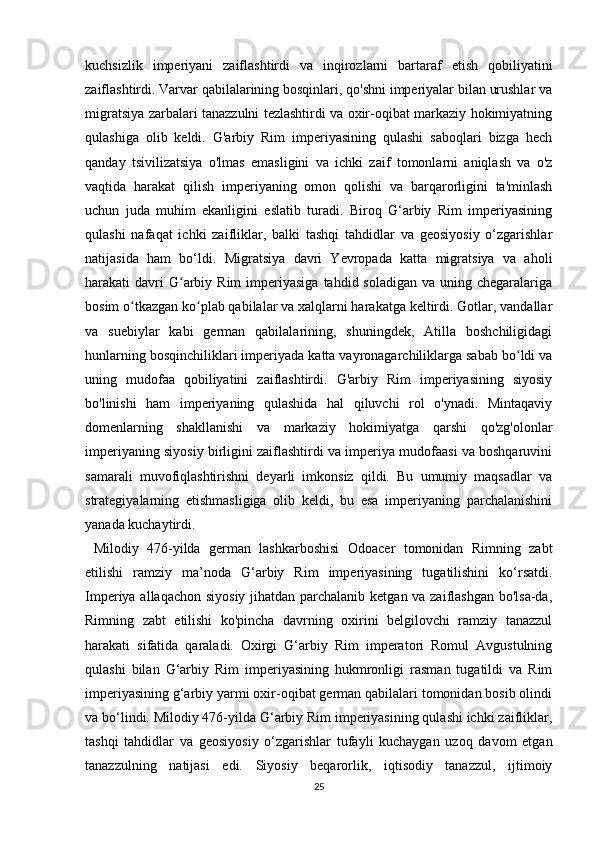 kuchsizlik   imperiyani   zaiflashtirdi   va   inqirozlarni   bartaraf   etish   qobiliyatini
zaiflashtirdi. Varvar qabilalarining bosqinlari, qo'shni imperiyalar bilan urushlar va
migratsiya zarbalari tanazzulni tezlashtirdi va oxir-oqibat markaziy hokimiyatning
qulashiga   olib   keldi.   G'arbiy   Rim   imperiyasining   qulashi   saboqlari   bizga   hech
qanday   tsivilizatsiya   o'lmas   emasligini   va   ichki   zaif   tomonlarni   aniqlash   va   o'z
vaqtida   harakat   qilish   imperiyaning   omon   qolishi   va   barqarorligini   ta'minlash
uchun   juda   muhim   ekanligini   eslatib   turadi.   Biroq   G‘arbiy   Rim   imperiyasining
qulashi   nafaqat   ichki   zaifliklar,   balki   tashqi   tahdidlar   va   geosiyosiy   o‘zgarishlar
natijasida   ham   bo‘ldi.   Migratsiya   davri   Yevropada   katta   migratsiya   va   aholi
harakati  davri  G arbiy Rim   imperiyasiga   tahdid soladigan  va  uning chegaralarigaʻ
bosim o tkazgan ko plab qabilalar va xalqlarni harakatga keltirdi. Gotlar, vandallar	
ʻ ʻ
va   suebiylar   kabi   german   qabilalarining,   shuningdek,   Atilla   boshchiligidagi
hunlarning bosqinchiliklari imperiyada katta vayronagarchiliklarga sabab bo ldi va	
ʻ
uning   mudofaa   qobiliyatini   zaiflashtirdi.   G'arbiy   Rim   imperiyasining   siyosiy
bo'linishi   ham   imperiyaning   qulashida   hal   qiluvchi   rol   o'ynadi.   Mintaqaviy
domenlarning   shakllanishi   va   markaziy   hokimiyatga   qarshi   qo'zg'olonlar
imperiyaning siyosiy birligini zaiflashtirdi va imperiya mudofaasi va boshqaruvini
samarali   muvofiqlashtirishni   deyarli   imkonsiz   qildi.   Bu   umumiy   maqsadlar   va
strategiyalarning   etishmasligiga   olib   keldi,   bu   esa   imperiyaning   parchalanishini
yanada kuchaytirdi.
  Milodiy   476-yilda   german   lashkarboshisi   Odoacer   tomonidan   Rimning   zabt
etilishi   ramziy   ma’noda   G‘arbiy   Rim   imperiyasining   tugatilishini   ko‘rsatdi.
Imperiya allaqachon siyosiy jihatdan parchalanib ketgan va zaiflashgan bo'lsa-da,
Rimning   zabt   etilishi   ko'pincha   davrning   oxirini   belgilovchi   ramziy   tanazzul
harakati   sifatida   qaraladi.   Oxirgi   G‘arbiy   Rim   imperatori   Romul   Avgustulning
qulashi   bilan   G‘arbiy   Rim   imperiyasining   hukmronligi   rasman   tugatildi   va   Rim
imperiyasining g‘arbiy yarmi oxir-oqibat german qabilalari tomonidan bosib olindi
va bo‘lindi. Milodiy 476-yilda G‘arbiy Rim imperiyasining qulashi ichki zaifliklar,
tashqi   tahdidlar   va   geosiyosiy   o‘zgarishlar   tufayli   kuchaygan   uzoq   davom   etgan
tanazzulning   natijasi   edi.   Siyosiy   beqarorlik,   iqtisodiy   tanazzul,   ijtimoiy
25