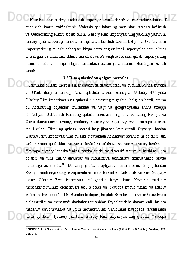 tartibsizliklar va harbiy kuchsizlik imperiyani zaiflashtirdi va inqirozlarni bartaraf
etish   qobiliyatini   zaiflashtirdi.   Vahshiy   qabilalarning   bosqinlari,   siyosiy   bo'linish
va Odoacerning Rimni bosib olishi G'arbiy Rim imperiyasining yakuniy yakunini
ramziy qildi va Evropa tarixida hal qiluvchi burilish davrini belgiladi. G'arbiy Rim
imperiyasining   qulashi  saboqlari   bizga   hatto  eng  qudratli  imperiyalar   ham   o'lmas
emasligini va ichki zaifliklarni tan olish va o'z vaqtida harakat qilish imperiyaning
omon   qolishi   va   barqarorligini   ta'minlash   uchun   juda   muhim   ekanligini   eslatib
turadi.
3.3 Rim qulashidan qolgan meroslar
    Rimning qulashi merosi asrlar davomida davom etadi va bugungi kunda Evropa
va   G'arb   dunyosi   tarixiga   ta'sir   qilishda   davom   etmoqda.   Milodiy   476-yilda
G arbiy   Rim   imperiyasining   qulashi   bir   davrning   tugashini   belgilab   berdi,   ammoʻ
bu   hodisaning   oqibatlari   murakkab   va   vaqt   va   geografiyadan   ancha   uzoqqa
cho zilgan.   Ushbu   ish   Rimning   qulashi   merosini   o'rganadi   va   uning   Evropa   va	
ʻ
G'arb   dunyosining   siyosiy,   madaniy,   ijtimoiy   va   iqtisodiy   rivojlanishiga   ta'sirini
tahlil   qiladi.   Rimning   qulashi   merosi   ko'p   jihatdan   ko'p   qirrali.   Siyosiy   jihatdan
G'arbiy Rim imperiyasining qulashi Yevropada hokimiyat bo'shlig'ini qoldirdi, uni
turli   german   qirolliklari   va   voris   davlatlari   to'ldirdi.   Bu   yangi   siyosiy   tuzilmalar
Yevropa   siyosiy   landshaftining   parchalanishi   va   diversifikatsiya   qilinishiga   hissa
qo'shdi   va   turli   milliy   davlatlar   va   monarxiya   boshqaruv   tizimlarining   paydo
bo'lishiga   asos   soldi 21
.   Madaniy   jihatdan   aytganda,   Rim   merosi   ko'p   jihatdan
Evropa   madaniyatining   rivojlanishiga   ta'sir   ko'rsatdi.   Lotin   tili   va   rim   huquqiy
tizimi   G arbiy   Rim   imperiyasi   qulagandan   keyin   ham   Yevropa   madaniy	
ʻ
merosining   muhim   elementlari   bo lib   qoldi   va   Yevropa   huquq   tizimi   va   adabiy	
ʻ
an ana uchun asos bo ldi. Bundan tashqari, ko'plab Rim binolari va infratuzilmasi	
ʼ ʻ
o'zlashtirildi   va   merosxo'r   davlatlar   tomonidan   foydalanishda   davom   etdi,   bu   esa
madaniy   davomiylikka   va   Rim   me'morchiligi   uslubining   Evropada   tarqalishiga
hissa   qo'shdi.     Ijtimoiy   jihatdan   G'arbiy   Rim   imperiyasining   qulashi   Yevropa
21
 BURY, J. B. A History of the Later Roman Empire from Arcadius to Irene (395 A.D. to 800 A.D.). London, 1889.
Vol. 1–2.
26 