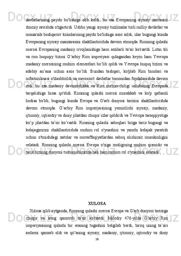 davlatlarining   paydo   bo'lishiga   olib   keldi,   bu   esa   Evropaning   siyosiy   xaritasini
doimiy ravishda o'zgartirdi. Ushbu yangi siyosiy tuzilmalar turli milliy davlatlar va
monarxik boshqaruv tizimlarining paydo bo'lishiga asos soldi, ular bugungi kunda
Evropaning siyosiy manzarasini shakllantirishda davom etmoqda. Rimning qulashi
merosi   Evropaning   madaniy   rivojlanishiga   ham   sezilarli   ta'sir   ko'rsatdi.   Lotin   tili
va   rim   huquqiy   tizimi   G arbiy   Rim   imperiyasi   qulagandan   keyin   ham   Yevropaʻ
madaniy merosining muhim  elementlari  bo lib qoldi  va Yevropa huquq tizimi  va	
ʻ
adabiy   an ana   uchun   asos   bo ldi.   Bundan   tashqari,   ko'plab   Rim   binolari   va	
ʼ ʻ
infratuzilmasi o'zlashtirildi va merosxo'r davlatlar tomonidan foydalanishda davom
etdi,   bu   esa   madaniy   davomiylikka   va   Rim   me'morchiligi   uslubining   Evropada
tarqalishiga   hissa   qo'shdi.   Rimning   qulashi   merosi   murakkab   va   ko'p   qatlamli
hodisa   bo'lib,   bugungi   kunda   Evropa   va   G'arb   dunyosi   tarixini   shakllantirishda
davom   etmoqda.   G‘arbiy   Rim   imperiyasining   yemirilishi   siyosiy,   madaniy,
ijtimoiy, iqtisodiy va diniy jihatdan chuqur izlar qoldirdi va Yevropa taraqqiyotiga
ko‘p   jihatdan   ta’sir   ko‘rsatdi.   Rimning   qulashi   saboqlari   bizga   tarix   bugungi   va
kelajagimizni   shakllantirishda   muhim   rol   o'ynashini   va   yaxshi   kelajak   yaratish
uchun   o'tmishdagi   xatolar   va   muvaffaqiyatlardan   saboq   olishimiz   mumkinligini
eslatadi.   Rimning   qulashi   merosi   Evropa   o'ziga   xosligining   muhim   qismidir   va
tarix bizning dunyoni tushunishimizda hali ham muhim rol o'ynashini eslatadi.
XULOSA
   Xulosa qilib aytganda, Rimning qulashi merosi Evropa va G'arb dunyosi tarixiga
chuqur   va   keng   qamrovli   ta'sir   ko'rsatdi.   Milodiy   476-yilda   G arbiy   Rim	
ʻ
imperiyasining   qulashi   bir   eraning   tugashini   belgilab   berdi,   biroq   uning   ta siri	
ʼ
asrlarni   qamrab   oldi   va   qit aning   siyosiy,   madaniy,   ijtimoiy,   iqtisodiy   va   diniy	
ʼ
28 