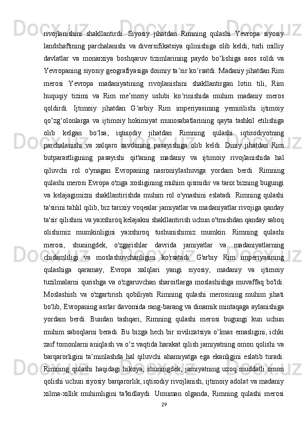 rivojlanishini   shakllantirdi.   Siyosiy   jihatdan   Rimning   qulashi   Yevropa   siyosiy
landshaftining   parchalanishi   va   diversifikatsiya   qilinishiga   olib   keldi,   turli   milliy
davlatlar   va   monarxiya   boshqaruv   tizimlarining   paydo   bo lishiga   asos   soldi   vaʻ
Yevropaning siyosiy geografiyasiga doimiy ta sir ko rsatdi. Madaniy jihatdan Rim	
ʼ ʻ
merosi   Yevropa   madaniyatining   rivojlanishini   shakllantirgan   lotin   tili,   Rim
huquqiy   tizimi   va   Rim   me moriy   uslubi   ko rinishida   muhim   madaniy   meros	
ʼ ʻ
qoldirdi.   Ijtimoiy   jihatdan   G arbiy   Rim   imperiyasining   yemirilishi   ijtimoiy	
ʻ
qo zg olonlarga   va   ijtimoiy   hokimiyat   munosabatlarining   qayta   tashkil   etilishiga	
ʻ ʻ
olib   kelgan   bo lsa,   iqtisodiy   jihatdan   Rimning   qulashi   iqtisodiyotning	
ʻ
parchalanishi   va   xalqaro   savdoning   pasayishiga   olib   keldi.   Diniy   jihatdan   Rim
butparastligining   pasayishi   qit'aning   madaniy   va   ijtimoiy   rivojlanishida   hal
qiluvchi   rol   o'ynagan   Evropaning   nasroniylashuviga   yordam   berdi.   Rimning
qulashi merosi Evropa o'ziga xosligining muhim qismidir va tarix bizning bugungi
va   kelajagimizni   shakllantirishda   muhim   rol   o'ynashini   eslatadi.   Rimning   qulashi
ta'sirini tahlil qilib, biz tarixiy voqealar jamiyatlar va madaniyatlar rivojiga qanday
ta'sir qilishini va yaxshiroq kelajakni shakllantirish uchun o'tmishdan qanday saboq
olishimiz   mumkinligini   yaxshiroq   tushunishimiz   mumkin.   Rimning   qulashi
merosi,   shuningdek,   o'zgarishlar   davrida   jamiyatlar   va   madaniyatlarning
chidamliligi   va   moslashuvchanligini   ko'rsatadi.   G'arbiy   Rim   imperiyasining
qulashiga   qaramay,   Evropa   xalqlari   yangi   siyosiy,   madaniy   va   ijtimoiy
tuzilmalarni   qurishga   va o'zgaruvchan  sharoitlarga  moslashishga   muvaffaq  bo'ldi.
Moslashish   va   o'zgartirish   qobiliyati   Rimning   qulashi   merosining   muhim   jihati
bo'lib, Evropaning asrlar davomida rang-barang va dinamik mintaqaga aylanishiga
yordam   berdi.   Bundan   tashqari,   Rimning   qulashi   merosi   bugungi   kun   uchun
muhim saboqlarni beradi. Bu bizga hech bir sivilizatsiya o‘lmas emasligini, ichki
zaif tomonlarni aniqlash va o‘z vaqtida harakat qilish jamiyatning omon qolishi va
barqarorligini   ta’minlashda   hal   qiluvchi   ahamiyatga   ega   ekanligini   eslatib   turadi.
Rimning   qulashi   haqidagi   hikoya,   shuningdek,   jamiyatning   uzoq   muddatli   omon
qolishi uchun siyosiy barqarorlik, iqtisodiy rivojlanish, ijtimoiy adolat va madaniy
xilma-xillik   muhimligini   ta'kidlaydi.   Umuman   olganda,   Rimning   qulashi   merosi
29 