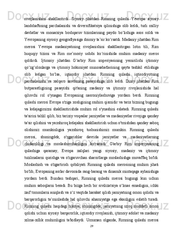 rivojlanishini   shakllantirdi.   Siyosiy   jihatdan   Rimning   qulashi   Yevropa   siyosiy
landshaftining   parchalanishi   va   diversifikatsiya   qilinishiga   olib   keldi,   turli   milliy
davlatlar   va   monarxiya   boshqaruv   tizimlarining   paydo   bo lishiga   asos   soldi   vaʻ
Yevropaning siyosiy geografiyasiga doimiy ta sir ko rsatdi. Madaniy jihatdan Rim	
ʼ ʻ
merosi   Yevropa   madaniyatining   rivojlanishini   shakllantirgan   lotin   tili,   Rim
huquqiy   tizimi   va   Rim   me moriy   uslubi   ko rinishida   muhim   madaniy   meros	
ʼ ʻ
qoldirdi.   Ijtimoiy   jihatdan   G arbiy   Rim   imperiyasining   yemirilishi   ijtimoiy	
ʻ
qo zg olonlarga   va   ijtimoiy   hokimiyat   munosabatlarining   qayta   tashkil   etilishiga	
ʻ ʻ
olib   kelgan   bo lsa,   iqtisodiy   jihatdan   Rimning   qulashi   iqtisodiyotning	
ʻ
parchalanishi   va   xalqaro   savdoning   pasayishiga   olib   keldi.   Diniy   jihatdan   Rim
butparastligining   pasayishi   qit'aning   madaniy   va   ijtimoiy   rivojlanishida   hal
qiluvchi   rol   o'ynagan   Evropaning   nasroniylashuviga   yordam   berdi.   Rimning
qulashi merosi Evropa o'ziga xosligining muhim qismidir va tarix bizning bugungi
va   kelajagimizni   shakllantirishda   muhim   rol   o'ynashini   eslatadi.   Rimning   qulashi
ta'sirini tahlil qilib, biz tarixiy voqealar jamiyatlar va madaniyatlar rivojiga qanday
ta'sir qilishini va yaxshiroq kelajakni shakllantirish uchun o'tmishdan qanday saboq
olishimiz   mumkinligini   yaxshiroq   tushunishimiz   mumkin.   Rimning   qulashi
merosi,   shuningdek,   o'zgarishlar   davrida   jamiyatlar   va   madaniyatlarning
chidamliligi   va   moslashuvchanligini   ko'rsatadi.   G'arbiy   Rim   imperiyasining
qulashiga   qaramay,   Evropa   xalqlari   yangi   siyosiy,   madaniy   va   ijtimoiy
tuzilmalarni   qurishga   va o'zgaruvchan  sharoitlarga  moslashishga   muvaffaq  bo'ldi.
Moslashish   va   o'zgartirish   qobiliyati   Rimning   qulashi   merosining   muhim   jihati
bo'lib, Evropaning asrlar davomida rang-barang va dinamik mintaqaga aylanishiga
yordam   berdi.   Bundan   tashqari,   Rimning   qulashi   merosi   bugungi   kun   uchun
muhim saboqlarni beradi. Bu bizga hech bir sivilizatsiya o‘lmas emasligini, ichki
zaif tomonlarni aniqlash va o‘z vaqtida harakat qilish jamiyatning omon qolishi va
barqarorligini   ta’minlashda   hal   qiluvchi   ahamiyatga   ega   ekanligini   eslatib   turadi.
Rimning   qulashi   haqidagi   hikoya,   shuningdek,   jamiyatning   uzoq   muddatli   omon
qolishi uchun siyosiy barqarorlik, iqtisodiy rivojlanish, ijtimoiy adolat va madaniy
xilma-xillik   muhimligini   ta'kidlaydi.   Umuman   olganda,   Rimning   qulashi   merosi
29