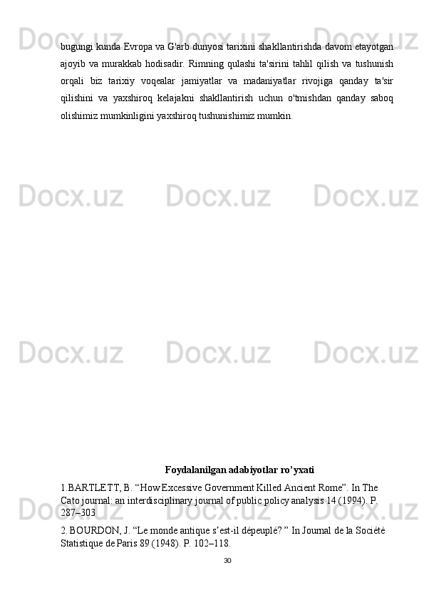 bugungi kunda Evropa va G'arb dunyosi tarixini shakllantirishda davom etayotgan
ajoyib  va   murakkab   hodisadir.  Rimning  qulashi  ta'sirini   tahlil  qilish   va  tushunish
orqali   biz   tarixiy   voqealar   jamiyatlar   va   madaniyatlar   rivojiga   qanday   ta'sir
qilishini   va   yaxshiroq   kelajakni   shakllantirish   uchun   o'tmishdan   qanday   saboq
olishimiz mumkinligini yaxshiroq tushunishimiz mumkin.
Foydalanilgan adabiyotlar ro’yxati
1.BARTLETT, B. “How Excessive Government Killed Ancient Rome”. In The 
Cato journal: an interdisciplinary journal of public policy analysis 14 (1994). P. 
287–303
2.   BOURDON, J. “Le monde antique s est-il dépeuplé? ” In Journal de la Société ʼ
Statistique de Paris 89 (1948). P. 102–118.
30 