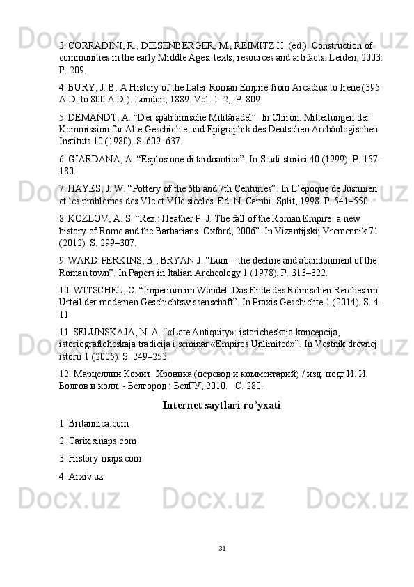 3.   CORRADINI, R., DIESENBERGER, M., REIMITZ H. (ed.). Construction of 
communities in the early Middle Ages: texts, resources and artifacts. Leiden, 2003.
P. 209.
4.   BURY, J. B. A History of the Later Roman Empire from Arcadius to Irene (395 
A.D. to 800 A.D.). London, 1889. Vol. 1–2,  P. 809.
5.   DEMANDT, A. “Der spätrömische Militäradel”. In Chiron: Mitteilungen der 
Kommission für Alte Geschichte und Epigraphik des Deutschen Archäologischen 
Instituts 10 (1980). S. 609–637.
6.   GIARDANA,  А . “Esplosione di tardoantico”. In Studi storici 40 (1999). P. 157–
180.
7.   HAYES, J. W. “Pottery of the 6th and 7th Centuries”. In L’époque de Justinien 
et les problèmes des VIe et VIIe siècles. Ed. N. Cambi. Split, 1998. P. 541–550.
8.   KOZLOV, A. S. “Rez.: Heather P. J. The fall of the Roman Empire: a new 
history of Rome and the Barbarians. Oxford, 2006”. In Vizantijskij Vremennik 71 
(2012). S. 299–307.
9.   WARD-PERKINS, B., BRYAN J. “Luni – the decline and abandonment of the 
Roman town”. In Papers in Italian Archeology 1 (1978). P. 313–322.
10. WITSCHEL, C. “Imperium im Wandel. Das Ende des Römischen Reiches im 
Urteil der modernen Geschichtswissenschaft”. In Praxis Geschichte 1 (2014). S. 4–
11.
11.   SELUNSKAJA, N. A. “«Late Antiquity»: istoricheskaja koncepcija, 
istoriograficheskaja tradicija i seminar «Empires Unlimited»”. In   Vestnik   drevnej  
istorii  1 (2005).  S . 249–253.
12. Марцеллин Комит. Хроника (перевод и комментарий) / изд. подг И. И. 
Болгов и колл. - Белгород : БелГУ, 2010.    C. 280. 
Internet saytlari ro’yxati
1. Britannica.com
2. Tarix.sinaps.com
3. History-maps.com
4. Arxiv.uz
31 
