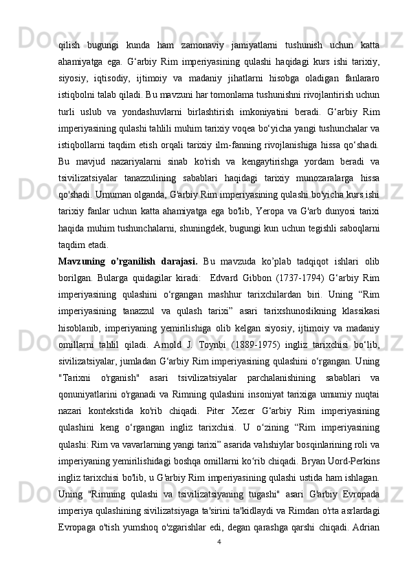 qilish   bugungi   kunda   ham   zamonaviy   jamiyatlarni   tushunish   uchun   katta
ahamiyatga   ega.   G‘arbiy   Rim   imperiyasining   qulashi   haqidagi   kurs   ishi   tarixiy,
siyosiy,   iqtisodiy,   ijtimoiy   va   madaniy   jihatlarni   hisobga   oladigan   fanlararo
istiqbolni talab qiladi. Bu mavzuni har tomonlama tushunishni rivojlantirish uchun
turli   uslub   va   yondashuvlarni   birlashtirish   imkoniyatini   beradi.   G‘arbiy   Rim
imperiyasining qulashi tahlili muhim tarixiy voqea bo‘yicha yangi tushunchalar va
istiqbollarni   taqdim   etish   orqali   tarixiy   ilm-fanning   rivojlanishiga   hissa   qo‘shadi.
Bu   mavjud   nazariyalarni   sinab   ko'rish   va   kengaytirishga   yordam   beradi   va
tsivilizatsiyalar   tanazzulining   sabablari   haqidagi   tarixiy   munozaralarga   hissa
qo'shadi. Umuman olganda, G'arbiy Rim imperiyasining qulashi bo'yicha kurs ishi
tarixiy   fanlar   uchun   katta   ahamiyatga   ega   bo'lib,   Yeropa   va   G'arb   dunyosi   tarixi
haqida muhim tushunchalarni, shuningdek, bugungi kun uchun tegishli saboqlarni
taqdim etadi.
Mavzuning   o’rganilish   darajasi.   Bu   mavzuda   ko’plab   tadqiqot   ishlari   olib
borilgan.   Bularga   quidagilar   kiradi:     Edvard   Gibbon   (1737-1794)   G‘arbiy   Rim
imperiyasining   qulashini   o‘rgangan   mashhur   tarixchilardan   biri.   Uning   “Rim
imperiyasining   tanazzul   va   qulash   tarixi”   asari   tarixshunoslikning   klassikasi
hisoblanib,   imperiyaning   yemirilishiga   olib   kelgan   siyosiy,   ijtimoiy   va   madaniy
omillarni   tahlil   qiladi.   Arnold   J.   Toynbi   (1889-1975)   ingliz   tarixchisi   bo‘lib,
sivilizatsiyalar, jumladan G‘arbiy Rim imperiyasining qulashini o‘rgangan. Uning
"Tarixni   o'rganish"   asari   tsivilizatsiyalar   parchalanishining   sabablari   va
qonuniyatlarini   o'rganadi   va   Rimning   qulashini   insoniyat   tarixiga   umumiy   nuqtai
nazari   kontekstida   ko'rib   chiqadi.   Piter   Xezer   G‘arbiy   Rim   imperiyasining
qulashini   keng   o‘rgangan   ingliz   tarixchisi.   U   o zining   “Rim   imperiyasiningʻ
qulashi: Rim va vavarlarning yangi tarixi” asarida vahshiylar bosqinlarining roli va
imperiyaning yemirilishidagi boshqa omillarni ko rib chiqadi. Bryan Uord-Perkins	
ʻ
ingliz tarixchisi bo'lib, u G'arbiy Rim imperiyasining qulashi ustida ham ishlagan.
Uning   "Rimning   qulashi   va   tsivilizatsiyaning   tugashi"   asari   G'arbiy   Evropada
imperiya qulashining sivilizatsiyaga ta'sirini ta'kidlaydi va Rimdan o'rta asrlardagi
Evropaga   o'tish   yumshoq   o'zgarishlar   edi,   degan   qarashga   qarshi   chiqadi.   Adrian
4 