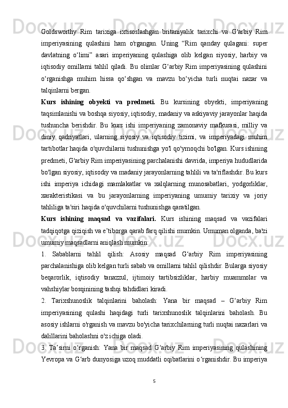 Goldsworthy   Rim   tarixiga   ixtisoslashgan   britaniyalik   tarixchi   va   G'arbiy   Rim
imperiyasining   qulashini   ham   o'rgangan.   Uning   “Rim   qanday   qulagani:   super
davlatning   o‘limi”   asari   imperiyaning   qulashiga   olib   kelgan   siyosiy,   harbiy   va
iqtisodiy omillarni  tahlil  qiladi. Bu olimlar G‘arbiy Rim  imperiyasining qulashini
o‘rganishga   muhim   hissa   qo‘shgan   va   mavzu   bo‘yicha   turli   nuqtai   nazar   va
talqinlarni bergan. 
Kurs   ishining   obyekti   va   predmeti.   Bu   kursining   obyekti,   imperiyaning
taqsimlanishi va boshqa siyosiy, iqtisodiy, madaniy va askiyaviy jarayonlar haqida
tushuncha   berishdir.   Bu   kurs   ishi   imperiyaning   zamonaviy   mafkurasi,   milliy   va
diniy   qadriyatlari,   ularning   siyosiy   va   iqtisodiy   tizimi,   va   imperiyadagi   muhim
tartibotlar haqida o'quvchilarni tushunishga yo'l qo'ymoqchi bo'lgan. Kurs ishining
predmeti, G'arbiy Rim imperiyasining parchalanishi davrida, imperiya hududlarida
bo'lgan siyosiy, iqtisodiy va madaniy jarayonlarning tahlili va ta'riflashdir. Bu kurs
ishi   imperiya   ichidagi   mamlakatlar   va   xalqlarning   munosabatlari,   yodgorliklar,
xarakteristikasi   va   bu   jarayonlarning   imperiyaning   umumiy   tarixiy   va   joriy
tahliliga ta'siri haqida o'quvchilarni tushunishga qaratilgan.
Kurs   ishining   maqsad   va   vazifalari.   Kurs   ishining   maqsad   va   vazifalari
tadqiqotga qiziqish va e’tiborga qarab farq qilishi mumkin. Umuman olganda, ba'zi
umumiy maqsadlarni aniqlash mumkin:
1.   Sabablarni   tahlil   qilish:   Asosiy   maqsad   G‘arbiy   Rim   imperiyasining
parchalanishiga olib kelgan turli sabab va omillarni tahlil qilishdir. Bularga siyosiy
beqarorlik,   iqtisodiy   tanazzul,   ijtimoiy   tartibsizliklar,   harbiy   muammolar   va
vahshiylar bosqinining tashqi tahdidlari kiradi.
2.   Tarixshunoslik   talqinlarini   baholash:   Yana   bir   maqsad   –   G‘arbiy   Rim
imperiyasining   qulashi   haqidagi   turli   tarixshunoslik   talqinlarini   baholash.   Bu
asosiy ishlarni o'rganish va mavzu bo'yicha tarixchilarning turli nuqtai nazarlari va
dalillarini baholashni o'z ichiga oladi.
3.   Ta sirni   o rganish:   Yana   bir   maqsad   G arbiy   Rim   imperiyasining   qulashiningʼ ʻ ʻ
Yevropa va G arb dunyosiga uzoq muddatli oqibatlarini o rganishdir. Bu imperiya	
ʻ ʻ
5 