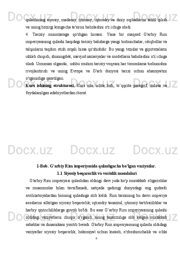 qulashining siyosiy,  madaniy, ijtimoiy, iqtisodiy  va diniy oqibatlarini  tahlil  qilish
va uning hozirgi kungacha ta'sirini baholashni o'z ichiga oladi.
4.   Tarixiy   munozaraga   qo'shgan   hissasi:   Yana   bir   maqsad   G'arbiy   Rim
imperiyasining qulashi haqidagi tarixiy bahslarga yangi tushunchalar, istiqbollar va
talqinlarni taqdim etish orqali hissa qo'shishdir. Bu yangi tezislar va gipotezalarni
ishlab chiqish, shuningdek, mavjud nazariyalar va modellarni baholashni o'z ichiga
oladi. Umuman olganda,  ushbu muhim tarixiy voqeani har tomonlama tushunishni
rivojlantirish   va   uning   Evropa   va   G'arb   dunyosi   tarixi   uchun   ahamiyatini
o'rganishga qaratilgan. 
Kurs   ishining   strukturasi.   Kurs   ishi   uchta   bob,   to’qqizta   paragrif,   xulosa   va
foydalanilgan adabiyotlardan iborat.
1-Bob. G’arbiy Rim imperiyasida qulashgacha bo’lgan vaziyatlar.
1.1  Siyosiy beqarorlik va vorislik masalalari
     G'arbiy Rim imperiyasi qulashdan oldingi davr juda ko'p murakkab o'zgarishlar
va   muammolar   bilan   tavsiflanadi,   natijada   qadimgi   dunyodagi   eng   qudratli
sivilizatsiyalardan birining qulashiga olib keldi. Rim  tarixining bu davri imperiya
asoslarini silkitgan siyosiy beqarorlik, iqtisodiy tanazzul, ijtimoiy tartibsizliklar va
harbiy qiyinchiliklarga guvoh bo'ldi. Bu asar G‘arbiy Rim  imperiyasining qulashi
oldidagi   vaziyatlarni   chuqur   o‘rganib,   uning   tanazzuliga   olib   kelgan   murakkab
sabablar va dinamikani yoritib beradi. G'arbiy Rim imperiyasining qulashi oldidagi
vaziyatlar   siyosiy   beqarorlik,   hokimiyat   uchun   kurash,   o'zboshimchalik   va   ichki
6 