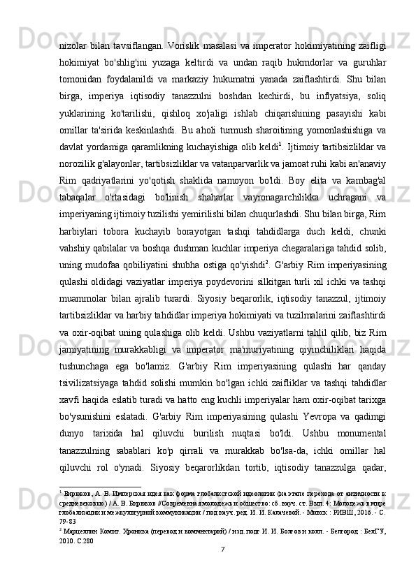 nizolar   bilan   tavsiflangan.   Vorislik   masalasi   va   imperator   hokimiyatining   zaifligi
hokimiyat   bo'shlig'ini   yuzaga   keltirdi   va   undan   raqib   hukmdorlar   va   guruhlar
tomonidan   foydalanildi   va   markaziy   hukumatni   yanada   zaiflashtirdi.   Shu   bilan
birga,   imperiya   iqtisodiy   tanazzulni   boshdan   kechirdi,   bu   inflyatsiya,   soliq
yuklarining   ko'tarilishi,   qishloq   xo'jaligi   ishlab   chiqarishining   pasayishi   kabi
omillar   ta'sirida   keskinlashdi.   Bu   aholi   turmush   sharoitining   yomonlashishiga   va
davlat yordamiga qaramlikning kuchayishiga olib keldi 1
. Ijtimoiy tartibsizliklar va
norozilik g'alayonlar, tartibsizliklar va vatanparvarlik va jamoat ruhi kabi an'anaviy
Rim   qadriyatlarini   yo'qotish   shaklida   namoyon   bo'ldi.   Boy   elita   va   kambag'al
tabaqalar   o'rtasidagi   bo'linish   shaharlar   vayronagarchilikka   uchragani   va
imperiyaning ijtimoiy tuzilishi yemirilishi bilan chuqurlashdi. Shu bilan birga, Rim
harbiylari   tobora   kuchayib   borayotgan   tashqi   tahdidlarga   duch   keldi,   chunki
vahshiy qabilalar va boshqa dushman kuchlar imperiya chegaralariga tahdid solib,
uning   mudofaa   qobiliyatini   shubha   ostiga   qo'yishdi 2
.   G'arbiy   Rim   imperiyasining
qulashi oldidagi vaziyatlar imperiya poydevorini silkitgan turli xil ichki va tashqi
muammolar   bilan   ajralib   turardi.   Siyosiy   beqarorlik,   iqtisodiy   tanazzul,   ijtimoiy
tartibsizliklar va harbiy tahdidlar imperiya hokimiyati va tuzilmalarini zaiflashtirdi
va oxir-oqibat uning qulashiga olib keldi. Ushbu vaziyatlarni tahlil qilib, biz Rim
jamiyatining   murakkabligi   va   imperator   ma'muriyatining   qiyinchiliklari   haqida
tushunchaga   ega   bo'lamiz.   G'arbiy   Rim   imperiyasining   qulashi   har   qanday
tsivilizatsiyaga   tahdid   solishi   mumkin   bo'lgan   ichki   zaifliklar   va   tashqi   tahdidlar
xavfi haqida eslatib turadi va hatto eng kuchli imperiyalar ham oxir-oqibat tarixga
bo'ysunishini   eslatadi.   G'arbiy   Rim   imperiyasining   qulashi   Yevropa   va   qadimgi
dunyo   tarixida   hal   qiluvchi   burilish   nuqtasi   bo'ldi.   Ushbu   monumental
tanazzulning   sabablari   ko'p   qirrali   va   murakkab   bo'lsa-da,   ichki   omillar   hal
qiluvchi   rol   o'ynadi.   Siyosiy   beqarorlikdan   tortib,   iqtisodiy   tanazzulga   qadar,
1
  Бирюков, А. В. Имперская  идея  как  форма  глобалистской  идеологии  (на этапе перехода  от  античности  к
средневековью) / А. В. Бирюков //Современная молодежь и общество: сб. науч. ст. Вып. 4: Молодежь в мире
глобализации и межкультурной коммуникации / под науч. ред. И. И. Калачевой. - Минск : РИВШ, 2016. - С.
79-83
2
 Марцеллин Комит. Хроника (перевод и комментарий) / изд. подг И. И. Болгов и колл. - Белгород : БелГУ,
2010.  C .280 
7 