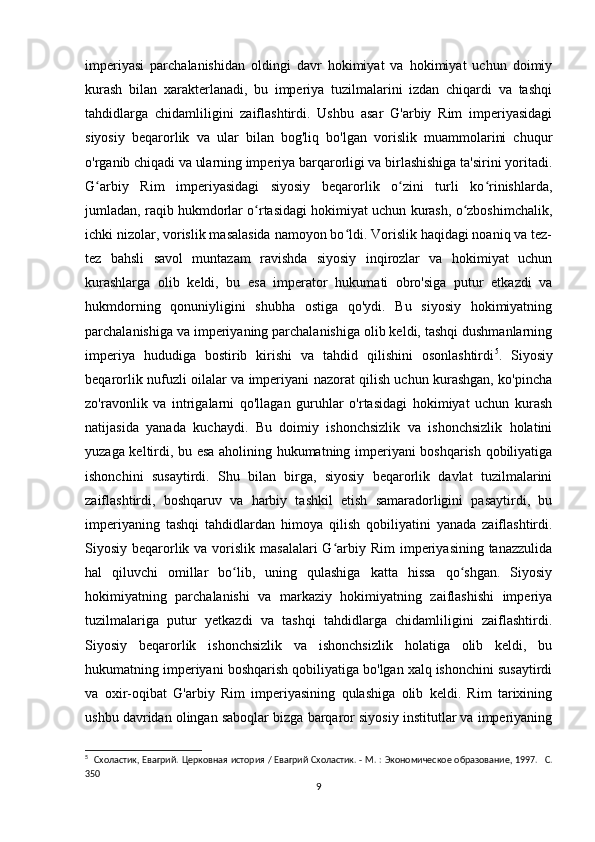 imperiyasi   parchalanishidan   oldingi   davr   hokimiyat   va   hokimiyat   uchun   doimiy
kurash   bilan   xarakterlanadi,   bu   imperiya   tuzilmalarini   izdan   chiqardi   va   tashqi
tahdidlarga   chidamliligini   zaiflashtirdi.   Ushbu   asar   G'arbiy   Rim   imperiyasidagi
siyosiy   beqarorlik   va   ular   bilan   bog'liq   bo'lgan   vorislik   muammolarini   chuqur
o'rganib chiqadi va ularning imperiya barqarorligi va birlashishiga ta'sirini yoritadi.
G arbiy   Rim   imperiyasidagi   siyosiy   beqarorlik   o zini   turli   ko rinishlarda,ʻ ʻ ʻ
jumladan, raqib hukmdorlar o rtasidagi hokimiyat uchun kurash, o zboshimchalik,	
ʻ ʻ
ichki nizolar, vorislik masalasida namoyon bo ldi. Vorislik haqidagi noaniq va tez-	
ʻ
tez   bahsli   savol   muntazam   ravishda   siyosiy   inqirozlar   va   hokimiyat   uchun
kurashlarga   olib   keldi,   bu   esa   imperator   hukumati   obro'siga   putur   etkazdi   va
hukmdorning   qonuniyligini   shubha   ostiga   qo'ydi.   Bu   siyosiy   hokimiyatning
parchalanishiga va imperiyaning parchalanishiga olib keldi, tashqi dushmanlarning
imperiya   hududiga   bostirib   kirishi   va   tahdid   qilishini   osonlashtirdi 5
.   Siyosiy
beqarorlik nufuzli oilalar va imperiyani nazorat qilish uchun kurashgan, ko'pincha
zo'ravonlik   va   intrigalarni   qo'llagan   guruhlar   o'rtasidagi   hokimiyat   uchun   kurash
natijasida   yanada   kuchaydi.   Bu   doimiy   ishonchsizlik   va   ishonchsizlik   holatini
yuzaga keltirdi, bu esa aholining hukumatning imperiyani boshqarish qobiliyatiga
ishonchini   susaytirdi.   Shu   bilan   birga,   siyosiy   beqarorlik   davlat   tuzilmalarini
zaiflashtirdi,   boshqaruv   va   harbiy   tashkil   etish   samaradorligini   pasaytirdi,   bu
imperiyaning   tashqi   tahdidlardan   himoya   qilish   qobiliyatini   yanada   zaiflashtirdi.
Siyosiy beqarorlik va vorislik masalalari  G arbiy Rim  imperiyasining tanazzulida	
ʻ
hal   qiluvchi   omillar   bo lib,   uning   qulashiga   katta   hissa   qo shgan.   Siyosiy	
ʻ ʻ
hokimiyatning   parchalanishi   va   markaziy   hokimiyatning   zaiflashishi   imperiya
tuzilmalariga   putur   yetkazdi   va   tashqi   tahdidlarga   chidamliligini   zaiflashtirdi.
Siyosiy   beqarorlik   ishonchsizlik   va   ishonchsizlik   holatiga   olib   keldi,   bu
hukumatning imperiyani boshqarish qobiliyatiga bo'lgan xalq ishonchini susaytirdi
va   oxir-oqibat   G'arbiy   Rim   imperiyasining   qulashiga   olib   keldi.   Rim   tarixining
ushbu davridan olingan saboqlar bizga barqaror siyosiy institutlar va imperiyaning
5
    Схоластик, Евагрий. Церковная история / Евагрий Схоластик. - М. : Экономическое образование, 1997.    C .
350 
9