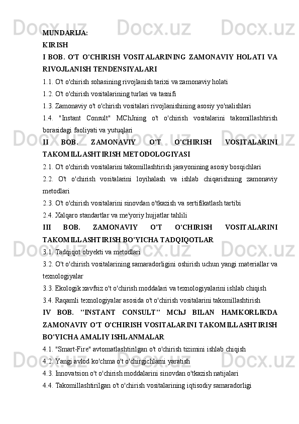 MUNDARIJA:
KIRISH  
I   BOB.   O'T   O'CHIRISH   VOSITALARINING   ZAMONAVIY   HOLATI   VA
RIVOJLANISH TENDENSIYALARI  
1.1. O't o'chirish sohasining rivojlanish tarixi va zamonaviy holati 
1.2. O't o'chirish vositalarining turlari va tasnifi 
1.3. Zamonaviy o't o'chirish vositalari rivojlanishining asosiy yo'nalishlari 
1.4.   "Instant   Consult"   MChJning   o't   o'chirish   vositalarini   takomillashtirish
borasidagi faoliyati va yutuqlari 
II   BOB.   ZAMONAVIY   O'T   O'CHIRISH   VOSITALARINI
TAKOMILLASHTIRISH METODOLOGIYASI  
2.1. O't o'chirish vositalarini takomillashtirish jarayonining asosiy bosqichlari 
2.2.   O't   o'chirish   vositalarini   loyihalash   va   ishlab   chiqarishning   zamonaviy
metodlari 
2.3. O't o'chirish vositalarini sinovdan o'tkazish va sertifikatlash tartibi 
2.4. Xalqaro standartlar va me'yoriy hujjatlar tahlili 
III   BOB.   ZAMONAVIY   O'T   O'CHIRISH   VOSITALARINI
TAKOMILLASHTIRISH BO'YICHA TADQIQOTLAR  
3.1. Tadqiqot obyekti va metodlari 
3.2. O't o'chirish vositalarining samaradorligini oshirish uchun yangi materiallar va
texnologiyalar 
3.3. Ekologik xavfsiz o't o'chirish moddalari va texnologiyalarini ishlab chiqish 
3.4. Raqamli texnologiyalar asosida o't o'chirish vositalarini takomillashtirish 
IV   BOB.   "INSTANT   CONSULT"   MChJ   BILAN   HAMKORLIKDA
ZAMONAVIY O'T O'CHIRISH VOSITALARINI TAKOMILLASHTIRISH
BO'YICHA AMALIY ISHLANMALAR  
4.1. "Smart-Fire" avtomatlashtirilgan o't o'chirish tizimini ishlab chiqish 
4.2. Yangi avlod ko'chma o't o'chirgichlarni yaratish 
4.3. Innovatsion o't o'chirish moddalarini sinovdan o'tkazish natijalari 
4.4. Takomillashtirilgan o't o'chirish vositalarining iqtisodiy samaradorligi  