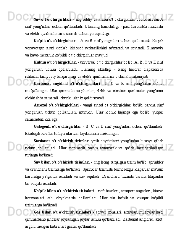 Suv o't o'chirgichlari   - eng oddiy va arzon o't o'chirgichlar bo'lib, asosan A
sinf   yong'inlari   uchun   qo'llaniladi.   Ularning   kamchiligi   -   past   haroratda   muzlashi
va elektr qurilmalarini o'chirish uchun yaroqsizligi.
Ko'pik o't o'chirgichlari  - A va B sinf yong'inlari uchun qo'llaniladi. Ko'pik
yonayotgan   sirtni   qoplab,   kislorod   yetkazilishini   to'xtatadi   va   sovitadi.   Kimyoviy
va havo-mexanik ko'pikli o't o'chirgichlar mavjud.
Kukun o't o'chirgichlari  - universal o't o'chirgichlar bo'lib, A, B, C va E sinf
yong'inlari   uchun   qo'llaniladi.   Ularning   afzalligi   -   keng   harorat   diapazonida
ishlashi, kimyoviy barqarorligi va elektr qurilmalarini o'chirish imkoniyati.
Karbonat   angidrid   o't   o'chirgichlari   -   B,   C   va   E   sinf   yong'inlari   uchun
mo'ljallangan.   Ular   qimmatbaho   jihozlar,   elektr   va   elektron   qurilmalar   yong'inini
o'chirishda samarali, chunki ular iz qoldirmaydi.
Aerozol  o't  o'chirgichlari   - yangi  avlod o't o'chirgichlari bo'lib, barcha sinf
yong'inlari   uchun   qo'llanilishi   mumkin.   Ular   kichik   hajmga   ega   bo'lib,   yuqori
samaradorlikka ega.
Galogenli   o't   o'chirgichlar   -   B,   C   va   E   sinf   yong'inlari   uchun   qo'llaniladi.
Ekologik xavflar tufayli ulardan foydalanish cheklangan.
Stasionar o't  o'chirish tizimlari   yirik obyektlarni yong'indan himoya qilish
uchun   qo'llaniladi.   Ular   avtomatik,   yarim   avtomatik   va   qo'lda   boshqariladigan
turlarga bo'linadi:
Suv bilan o't o'chirish tizimlari   - eng keng tarqalgan tizim bo'lib, sprinkler
va drencherli tizimlarga bo'linadi. Sprinkler tizimida termosezgir klapanlar ma'lum
haroratga   yetganda   ochiladi   va   suv   sepiladi.   Drencherli   tizimda   barcha   klapanlar
bir vaqtda ochiladi.
Ko'pik bilan o't o'chirish tizimlari  - neft bazalari, aeroport angarlari, kimyo
korxonalari   kabi   obyektlarda   qo'llaniladi.   Ular   sirt   ko'pik   va   chuqur   ko'pikli
tizimlarga bo'linadi.
Gaz   bilan   o't   o'chirish   tizimlari   -   server   xonalari,   arxivlar,   muzeylar   kabi
qimmatbaho jihozlar joylashgan joylar uchun qo'llaniladi. Karbonat angidrid, azot,
argon, inergen kabi inert gazlar qo'llaniladi. 
