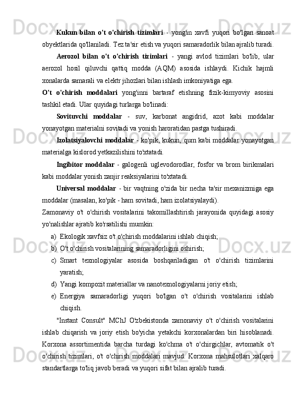Kukun   bilan   o't   o'chirish   tizimlari   -   yong'in   xavfi   yuqori   bo'lgan   sanoat
obyektlarida qo'llaniladi. Tez ta'sir etish va yuqori samaradorlik bilan ajralib turadi.
Aerozol   bilan   o't   o'chirish   tizimlari   -   yangi   avlod   tizimlari   bo'lib,   ular
aerozol   hosil   qiluvchi   qattiq   modda   (AQM)   asosida   ishlaydi.   Kichik   hajmli
xonalarda samarali va elektr jihozlari bilan ishlash imkoniyatiga ega.
O't   o'chirish   moddalari   yong'inni   bartaraf   etishning   fizik-kimyoviy   asosini
tashkil etadi. Ular quyidagi turlarga bo'linadi:
Sovituvchi   moddalar   -   suv,   karbonat   angidrid,   azot   kabi   moddalar
yonayotgan materialni sovitadi va yonish haroratidan pastga tushiradi.
Izolatsiyalovchi  moddalar   - ko'pik,  kukun, qum  kabi  moddalar  yonayotgan
materialga kislorod yetkazilishini to'xtatadi.
Ingibitor   moddalar   -   galogenli   uglevodorodlar,   fosfor   va   brom   birikmalari
kabi moddalar yonish zanjir reaksiyalarini to'xtatadi.
Universal   moddalar   -   bir   vaqtning   o'zida   bir   necha   ta'sir   mexanizmiga   ega
moddalar (masalan, ko'pik - ham sovitadi, ham izolatsiyalaydi).
Zamonaviy   o't   o'chirish   vositalarini   takomillashtirish   jarayonida   quyidagi   asosiy
yo'nalishlar ajratib ko'rsatilishi mumkin:
a) Ekologik xavfsiz o't o'chirish moddalarini ishlab chiqish;
b) O't o'chirish vositalarining samaradorligini oshirish;
c) Smart   texnologiyalar   asosida   boshqariladigan   o't   o'chirish   tizimlarini
yaratish;
d) Yangi kompozit materiallar va nanotexnologiyalarni joriy etish;
e) Energiya   samaradorligi   yuqori   bo'lgan   o't   o'chirish   vositalarini   ishlab
chiqish.
"Instant   Consult"   MChJ   O'zbekistonda   zamonaviy   o't   o'chirish   vositalarini
ishlab   chiqarish   va   joriy   etish   bo'yicha   yetakchi   korxonalardan   biri   hisoblanadi.
Korxona   assortimentida   barcha   turdagi   ko'chma   o't   o'chirgichlar,   avtomatik   o't
o'chirish   tizimlari,   o't   o'chirish   moddalari   mavjud.   Korxona   mahsulotlari   xalqaro
standartlarga to'liq javob beradi va yuqori sifat bilan ajralib turadi. 