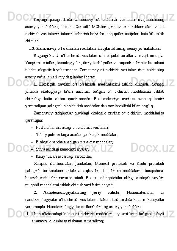 Keyingi   paragraflarda   zamonaviy   o't   o'chirish   vositalari   rivojlanishining
asosiy   yo'nalishlari,   "Instant   Consult"   MChJning   innovatsion   ishlanmalari   va   o't
o'chirish vositalarini takomillashtirish bo'yicha tadqiqotlar natijalari batafsil ko'rib
chiqiladi.
1.3. Zamonaviy o't o'chirish vositalari rivojlanishining asosiy yo'nalishlari
Bugungi  kunda o't  o'chirish vositalari sohasi  jadal  sur'atlarda rivojlanmoqda.
Yangi materiallar, texnologiyalar, ilmiy kashfiyotlar va raqamli echimlar bu sohani
tubdan o'zgartirib yubormoqda. Zamonaviy o't o'chirish vositalari rivojlanishining
asosiy yo'nalishlari quyidagilardan iborat:
1.   Ekologik   xavfsiz   o't   o'chirish   moddalarini   ishlab   chiqish.   So'nggi
yillarda   ekologiyaga   ta'siri   minimal   bo'lgan   o't   o'chirish   moddalarini   ishlab
chiqishga   katta   e'tibor   qaratilmoqda.   Bu   tendensiya   ayniqsa   ozon   qatlamini
yemiradigan galogenli o't o'chirish moddalaridan voz kechilishi bilan bog'liq.  
Zamonaviy   tadqiqotlar   quyidagi   ekologik   xavfsiz   o't   o'chirish   moddalariga
qaratilgan:
 Fosfonatlar asosidagi o't o'chirish vositalari;
 Tabiiy polimerlarga asoslangan ko'pik moddalar;
 Biologik parchalanadigan sirt-aktiv moddalar;
 Suv asosidagi nanoemulsiyalar;
 Kaliy tuzlari asosidagi aerozollar.
Xalqaro   shartnomalar,   jumladan,   Monreal   protokoli   va   Kioto   protokoli
galogenli   birikmalarni   tarkibida   saqlovchi   o't   o'chirish   moddalarini   bosqichma-
bosqich   cheklashni   nazarda   tutadi.   Bu   esa   tadqiqotchilar   oldiga   ekologik   xavfsiz
muqobil moddalarni ishlab chiqish vazifasini qo'yadi.
2.   Nanotexnologiyalarning   joriy   etilishi.   Nanomateriallar   va
nanotexnologiyalar  o't  o'chirish vositalarini  takomillashtirishda  katta imkoniyatlar
yaratmoqda. Nanotexnologiyalar qo'llanilishining asosiy yo'nalishlari:
1. Nano o'lchamdagi kukun o't o'chirish moddalari – yuzasi katta bo'lgani tufayli
an'anaviy kukunlarga nisbatan samaraliroq; 