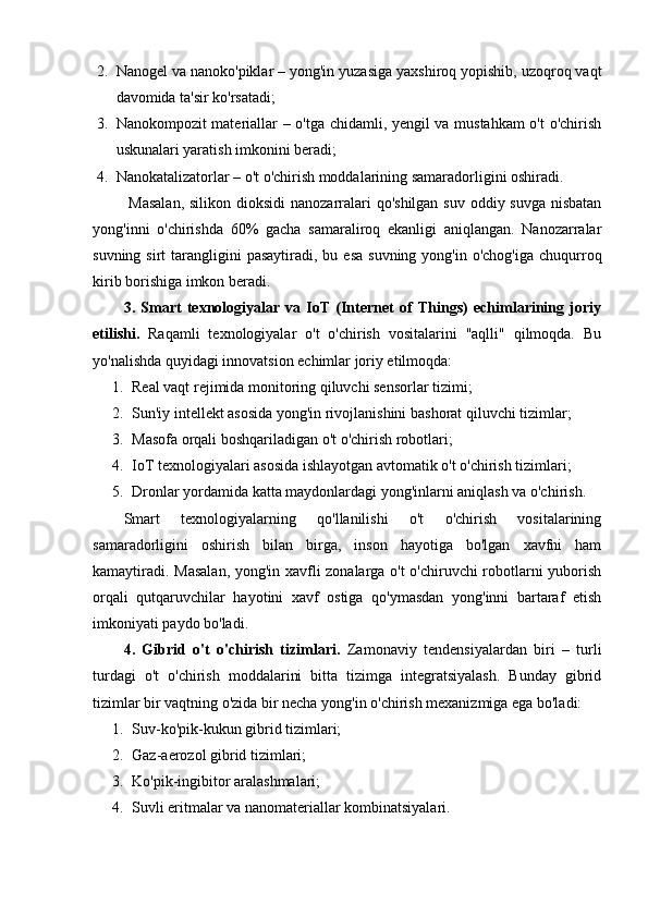2. Nanogel va nanoko'piklar – yong'in yuzasiga yaxshiroq yopishib, uzoqroq vaqt
davomida ta'sir ko'rsatadi;
3. Nanokompozit materiallar – o'tga chidamli, yengil va mustahkam o't  o'chirish
uskunalari yaratish imkonini beradi;
4. Nanokatalizatorlar – o't o'chirish moddalarining samaradorligini oshiradi.
  Masalan,  silikon dioksidi  nanozarralari  qo'shilgan suv oddiy suvga nisbatan
yong'inni   o'chirishda   60%   gacha   samaraliroq   ekanligi   aniqlangan.   Nanozarralar
suvning  sirt  tarangligini  pasaytiradi,  bu esa   suvning  yong'in o'chog'iga   chuqurroq
kirib borishiga imkon beradi.
3.   Smart   texnologiyalar   va   IoT   (Internet   of   Things)   echimlarining   joriy
etilishi.   Raqamli   texnologiyalar   o't   o'chirish   vositalarini   "aqlli"   qilmoqda.   Bu
yo'nalishda quyidagi innovatsion echimlar joriy etilmoqda:
1. Real vaqt rejimida monitoring qiluvchi sensorlar tizimi;
2. Sun'iy intellekt asosida yong'in rivojlanishini bashorat qiluvchi tizimlar;
3. Masofa orqali boshqariladigan o't o'chirish robotlari;
4. IoT texnologiyalari asosida ishlayotgan avtomatik o't o'chirish tizimlari;
5. Dronlar yordamida katta maydonlardagi yong'inlarni aniqlash va o'chirish.
Smart   texnologiyalarning   qo'llanilishi   o't   o'chirish   vositalarining
samaradorligini   oshirish   bilan   birga,   inson   hayotiga   bo'lgan   xavfni   ham
kamaytiradi. Masalan, yong'in xavfli zonalarga o't o'chiruvchi robotlarni yuborish
orqali   qutqaruvchilar   hayotini   xavf   ostiga   qo'ymasdan   yong'inni   bartaraf   etish
imkoniyati paydo bo'ladi.
4.   Gibrid   o't   o'chirish   tizimlari.   Zamonaviy   tendensiyalardan   biri   –   turli
turdagi   o't   o'chirish   moddalarini   bitta   tizimga   integratsiyalash.   Bunday   gibrid
tizimlar bir vaqtning o'zida bir necha yong'in o'chirish mexanizmiga ega bo'ladi:
1. Suv-ko'pik-kukun gibrid tizimlari;
2. Gaz-aerozol gibrid tizimlari;
3. Ko'pik-ingibitor aralashmalari;
4. Suvli eritmalar va nanomateriallar kombinatsiyalari. 