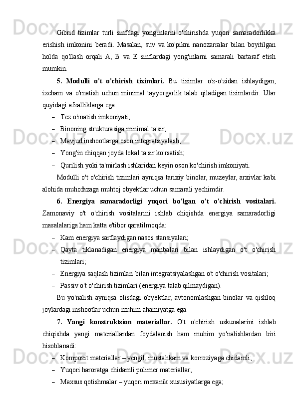 Gibrid   tizimlar   turli   sinfdagi   yong'inlarni   o'chirishda   yuqori   samaradorlikka
erishish   imkonini   beradi.   Masalan,   suv   va   ko'pikni   nanozarralar   bilan   boyitilgan
holda   qo'llash   orqali   A,   B   va   E   sinflardagi   yong'inlarni   samarali   bartaraf   etish
mumkin.
5.   Modulli   o't   o'chirish   tizimlari.   Bu   tizimlar   o'z-o'zidan   ishlaydigan,
ixcham   va   o'rnatish   uchun   minimal   tayyorgarlik   talab   qiladigan   tizimlardir.   Ular
quyidagi afzalliklarga ega:
 Tez o'rnatish imkoniyati;
 Binoning strukturasiga minimal ta'sir;
 Mavjud inshootlarga oson integratsiyalash;
 Yong'in chiqqan joyda lokal ta'sir ko'rsatish;
 Qurilish yoki ta'mirlash ishlaridan keyin oson ko'chirish imkoniyati.
Modulli o't o'chirish tizimlari ayniqsa tarixiy binolar, muzeylar, arxivlar kabi
alohida muhofazaga muhtoj obyektlar uchun samarali yechimdir.
6.   Energiya   samaradorligi   yuqori   bo'lgan   o't   o'chirish   vositalari.
Zamonaviy   o't   o'chirish   vositalarini   ishlab   chiqishda   energiya   samaradorligi
masalalariga ham katta e'tibor qaratilmoqda:
 Kam energiya sarflaydigan nasos stansiyalari;
 Qayta   tiklanadigan   energiya   manbalari   bilan   ishlaydigan   o't   o'chirish
tizimlari;
 Energiya saqlash tizimlari bilan integratsiyalashgan o't o'chirish vositalari;
 Passiv o't o'chirish tizimlari (energiya talab qilmaydigan).
Bu   yo'nalish   ayniqsa   olisdagi   obyektlar,   avtonomlashgan   binolar   va   qishloq
joylardagi inshootlar uchun muhim ahamiyatga ega.
7.   Yangi   konstruktsion   materiallar.   O't   o'chirish   uskunalarini   ishlab
chiqishda   yangi   materiallardan   foydalanish   ham   muhim   yo'nalishlardan   biri
hisoblanadi:
 Kompozit materiallar – yengil, mustahkam va korroziyaga chidamli;
 Yuqori haroratga chidamli polimer materiallar;
 Maxsus qotishmalar – yuqori mexanik xususiyatlarga ega; 
