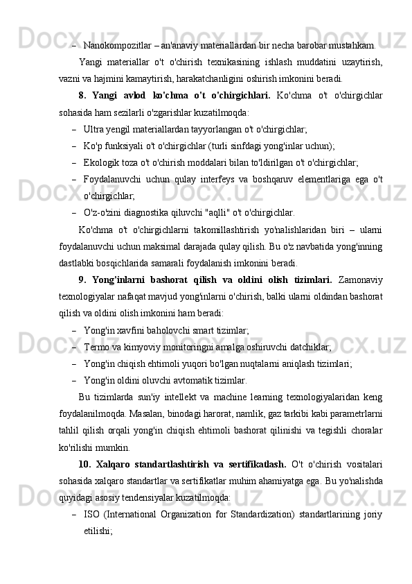  Nanokompozitlar – an'anaviy materiallardan bir necha barobar mustahkam.
Yangi   materiallar   o't   o'chirish   texnikasining   ishlash   muddatini   uzaytirish,
vazni va hajmini kamaytirish, harakatchanligini oshirish imkonini beradi.
8.   Yangi   avlod   ko'chma   o't   o'chirgichlari.   Ko'chma   o't   o'chirgichlar
sohasida ham sezilarli o'zgarishlar kuzatilmoqda:
 Ultra yengil materiallardan tayyorlangan o't o'chirgichlar;
 Ko'p funksiyali o't o'chirgichlar (turli sinfdagi yong'inlar uchun);
 Ekologik toza o't o'chirish moddalari bilan to'ldirilgan o't o'chirgichlar;
 Foydalanuvchi   uchun   qulay   interfeys   va   boshqaruv   elementlariga   ega   o't
o'chirgichlar;
 O'z-o'zini diagnostika qiluvchi "aqlli" o't o'chirgichlar.
Ko'chma   o't   o'chirgichlarni   takomillashtirish   yo'nalishlaridan   biri   –   ularni
foydalanuvchi uchun maksimal darajada qulay qilish. Bu o'z navbatida yong'inning
dastlabki bosqichlarida samarali foydalanish imkonini beradi.
9.   Yong'inlarni   bashorat   qilish   va   oldini   olish   tizimlari.   Zamonaviy
texnologiyalar nafaqat mavjud yong'inlarni o'chirish, balki ularni oldindan bashorat
qilish va oldini olish imkonini ham beradi:
 Yong'in xavfini baholovchi smart tizimlar;
 Termo va kimyoviy monitoringni amalga oshiruvchi datchiklar;
 Yong'in chiqish ehtimoli yuqori bo'lgan nuqtalarni aniqlash tizimlari;
 Yong'in oldini oluvchi avtomatik tizimlar.
Bu   tizimlarda   sun'iy   intellekt   va   machine   learning   texnologiyalaridan   keng
foydalanilmoqda. Masalan, binodagi harorat, namlik, gaz tarkibi kabi parametrlarni
tahlil   qilish   orqali   yong'in   chiqish   ehtimoli   bashorat   qilinishi   va   tegishli   choralar
ko'rilishi mumkin.
10.   Xalqaro   standartlashtirish   va   sertifikatlash.   O't   o'chirish   vositalari
sohasida xalqaro standartlar va sertifikatlar muhim ahamiyatga ega.  Bu yo'nalishda
quyidagi asosiy tendensiyalar kuzatilmoqda:
 ISO   (International   Organization   for   Standardization)   standartlarining   joriy
etilishi; 