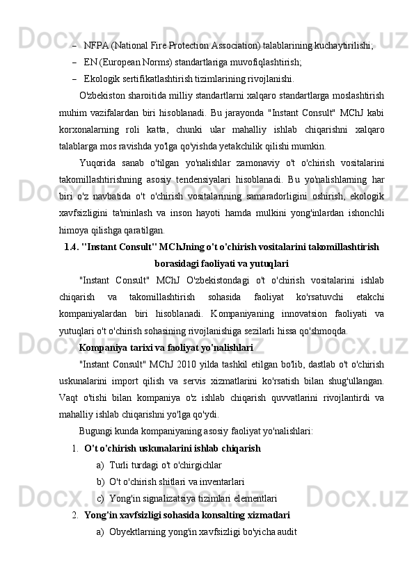  NFPA (National Fire Protection Association) talablarining kuchaytirilishi;
 EN (European Norms) standartlariga muvofiqlashtirish;
 Ekologik sertifikatlashtirish tizimlarining rivojlanishi.
O'zbekiston sharoitida milliy standartlarni xalqaro standartlarga moslashtirish
muhim   vazifalardan   biri   hisoblanadi.   Bu   jarayonda   "Instant   Consult"   MChJ   kabi
korxonalarning   roli   katta,   chunki   ular   mahalliy   ishlab   chiqarishni   xalqaro
talablarga mos ravishda yo'lga qo'yishda yetakchilik qilishi mumkin.
Yuqorida   sanab   o'tilgan   yo'nalishlar   zamonaviy   o't   o'chirish   vositalarini
takomillashtirishning   asosiy   tendensiyalari   hisoblanadi.   Bu   yo'nalishlarning   har
biri   o'z   navbatida   o't   o'chirish   vositalarining   samaradorligini   oshirish,   ekologik
xavfsizligini   ta'minlash   va   inson   hayoti   hamda   mulkini   yong'inlardan   ishonchli
himoya qilishga qaratilgan.
1.4. "Instant Consult" MChJning o't o'chirish vositalarini takomillashtirish
borasidagi faoliyati va yutuqlari
"Instant   Consult"   MChJ   O'zbekistondagi   o't   o'chirish   vositalarini   ishlab
chiqarish   va   takomillashtirish   sohasida   faoliyat   ko'rsatuvchi   etakchi
kompaniyalardan   biri   hisoblanadi.   Kompaniyaning   innovatsion   faoliyati   va
yutuqlari o't o'chirish sohasining rivojlanishiga sezilarli hissa qo'shmoqda.
Kompaniya tarixi va faoliyat yo'nalishlari
"Instant Consult" MChJ 2010 yilda tashkil etilgan bo'lib, dastlab o't o'chirish
uskunalarini   import   qilish   va   servis   xizmatlarini   ko'rsatish   bilan   shug'ullangan.
Vaqt   o'tishi   bilan   kompaniya   o'z   ishlab   chiqarish   quvvatlarini   rivojlantirdi   va
mahalliy ishlab chiqarishni yo'lga qo'ydi.
Bugungi kunda kompaniyaning asosiy faoliyat yo'nalishlari:
1. O't o'chirish uskunalarini ishlab chiqarish  
a) Turli turdagi o't o'chirgichlar
b) O't o'chirish shitlari va inventarlari
c) Yong'in signalizatsiya tizimlari elementlari
2. Yong'in xavfsizligi sohasida konsalting xizmatlari  
a) Obyektlarning yong'in xavfsizligi bo'yicha audit 