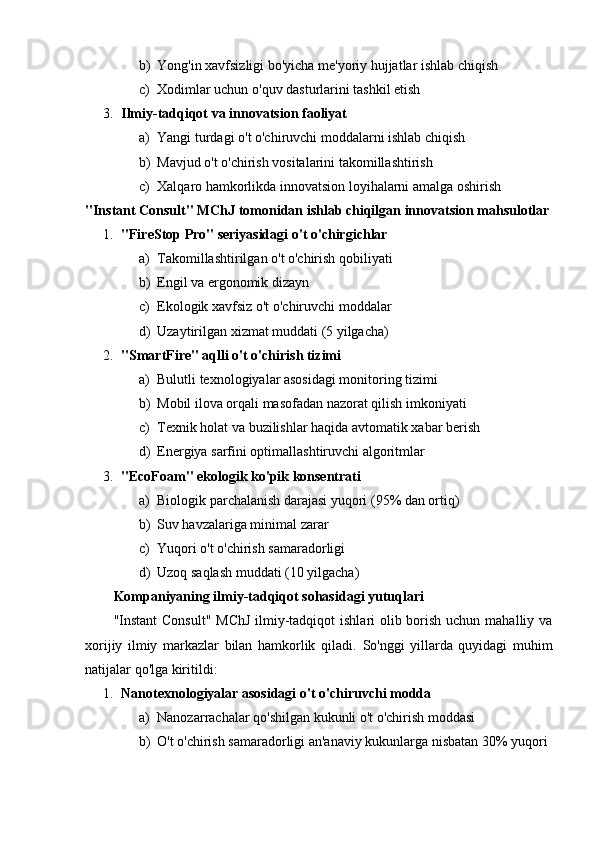 b) Yong'in xavfsizligi bo'yicha me'yoriy hujjatlar ishlab chiqish
c) Xodimlar uchun o'quv dasturlarini tashkil etish
3. Ilmiy-tadqiqot va innovatsion faoliyat  
a) Yangi turdagi o't o'chiruvchi moddalarni ishlab chiqish
b) Mavjud o't o'chirish vositalarini takomillashtirish
c) Xalqaro hamkorlikda innovatsion loyihalarni amalga oshirish
"Instant Consult" MChJ tomonidan ishlab chiqilgan innovatsion mahsulotlar
1. "FireStop Pro" seriyasidagi o't o'chirgichlar  
a) Takomillashtirilgan o't o'chirish qobiliyati
b) Engil va ergonomik dizayn
c) Ekologik xavfsiz o't o'chiruvchi moddalar
d) Uzaytirilgan xizmat muddati (5 yilgacha)
2. "SmartFire" aqlli o't o'chirish tizimi  
a) Bulutli texnologiyalar asosidagi monitoring tizimi
b) Mobil ilova orqali masofadan nazorat qilish imkoniyati
c) Texnik holat va buzilishlar haqida avtomatik xabar berish
d) Energiya sarfini optimallashtiruvchi algoritmlar
3. "EcoFoam" ekologik ko'pik konsentrati  
a) Biologik parchalanish darajasi yuqori (95% dan ortiq)
b) Suv havzalariga minimal zarar
c) Yuqori o't o'chirish samaradorligi
d) Uzoq saqlash muddati (10 yilgacha)
Kompaniyaning ilmiy-tadqiqot sohasidagi yutuqlari
"Instant  Consult" MChJ  ilmiy-tadqiqot  ishlari olib borish uchun mahalliy va
xorijiy   ilmiy   markazlar   bilan   hamkorlik   qiladi.   So'nggi   yillarda   quyidagi   muhim
natijalar qo'lga kiritildi:
1. Nanotexnologiyalar asosidagi o't o'chiruvchi modda  
a) Nanozarrachalar qo'shilgan kukunli o't o'chirish moddasi
b) O't o'chirish samaradorligi an'anaviy kukunlarga nisbatan 30% yuqori 