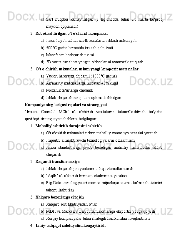 c) Sarf   miqdori   kamaytirilgan   (1   kg   modda   bilan   1.5   marta   ko'proq
maydon qoplanadi)
2. Robotlashtirilgan o't o'chirish kompleksi  
a) Inson hayoti uchun xavfli zonalarda ishlash imkoniyati
b) 500°C gacha haroratda ishlash qobiliyati
c) Masofadan boshqarish tizimi
d) 3D xarita tuzish va yong'in o'choqlarini avtomatik aniqlash
3. O't o'chirish uskunalari uchun yangi kompozit materiallar  
a) Yuqori haroratga chidamli (1000°C gacha)
b) An'anaviy materiallarga nisbatan 40% engil
c) Mexanik ta'sirlarga chidamli
d) Ishlab chiqarish xarajatlari optimallashtrilgan
Kompaniyaning kelgusi rejalari va strategiyasi
"Instant   Consult"   MChJ   o't   o'chirish   vositalarini   takomillashtirish   bo'yicha
quyidagi strategik yo'nalishlarni belgilagan:
1. Mahalliylashtirish darajasini oshirish  
a) O't o'chirish uskunalari uchun mahalliy xomashyo bazasini yaratish
b) Importni almashtiruvchi texnologiyalarni o'zlashtirish
c) Jahon   standartlariga   javob   beradigan   mahalliy   mahsulotlar   ishlab
chiqarish
2. Raqamli transformatsiya  
a) Ishlab chiqarish jarayonlarini to'liq avtomatlashtirish
b) "Aqlli" o't o'chirish tizimlari ekotizimini yaratish
c) Big Data texnologiyalari asosida mijozlarga xizmat ko'rsatish tizimini
takomillashtirish
3. Xalqaro bozorlarga chiqish  
a) Xalqaro sertifikatsiyadan o'tish
b) MDH va Markaziy Osiyo mamlakatlariga eksportni yo'lga qo'yish
c) Xorijiy kompaniyalar bilan strategik hamkorlikni rivojlantirish
4. Ilmiy-tadqiqot salohiyatini kengaytirish   