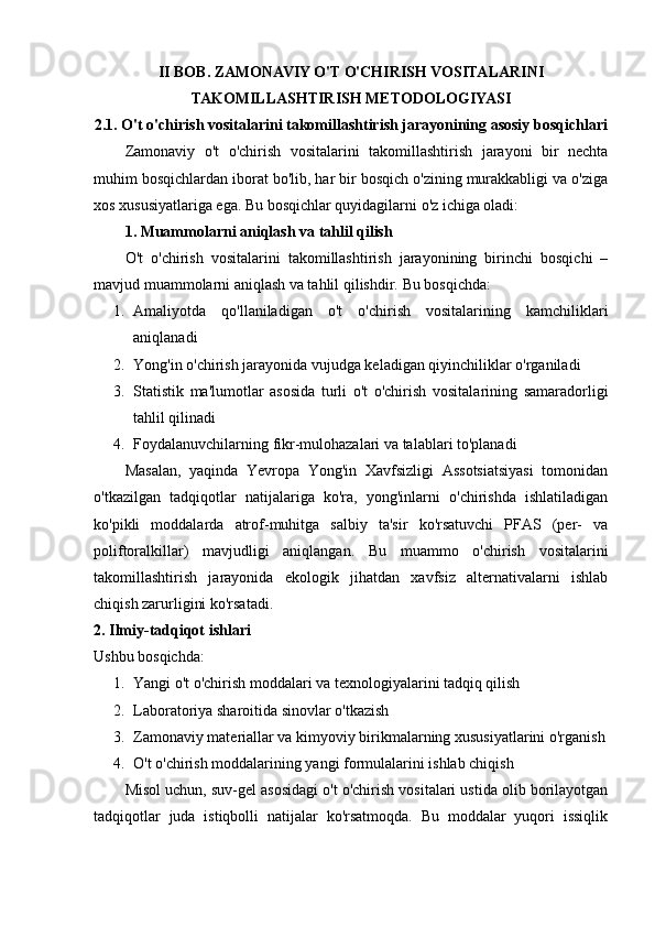 II BOB. ZAMONAVIY O'T O'CHIRISH VOSITALARINI
TAKOMILLASHTIRISH METODOLOGIYASI
2.1. O't o'chirish vositalarini takomillashtirish jarayonining asosiy bosqichlari
Zamonaviy   o't   o'chirish   vositalarini   takomillashtirish   jarayoni   bir   nechta
muhim bosqichlardan iborat bo'lib, har bir bosqich o'zining murakkabligi va o'ziga
xos xususiyatlariga ega. Bu bosqichlar quyidagilarni o'z ichiga oladi:
1. Muammolarni aniqlash va tahlil qilish
O't   o'chirish   vositalarini   takomillashtirish   jarayonining   birinchi   bosqichi   –
mavjud muammolarni aniqlash va tahlil qilishdir.  Bu bosqichda:
1. Amaliyotda   qo'llaniladigan   o't   o'chirish   vositalarining   kamchiliklari
aniqlanadi
2. Yong'in o'chirish jarayonida vujudga keladigan qiyinchiliklar o'rganiladi
3. Statistik   ma'lumotlar   asosida   turli   o't   o'chirish   vositalarining   samaradorligi
tahlil qilinadi
4. Foydalanuvchilarning fikr-mulohazalari va talablari to'planadi
Masalan,   yaqinda   Yevropa   Yong'in   Xavfsizligi   Assotsiatsiyasi   tomonidan
o'tkazilgan   tadqiqotlar   natijalariga   ko'ra,   yong'inlarni   o'chirishda   ishlatiladigan
ko'pikli   moddalarda   atrof-muhitga   salbiy   ta'sir   ko'rsatuvchi   PFAS   (per-   va
poliftoralkillar)   mavjudligi   aniqlangan.   Bu   muammo   o'chirish   vositalarini
takomillashtirish   jarayonida   ekologik   jihatdan   xavfsiz   alternativalarni   ishlab
chiqish zarurligini ko'rsatadi.
2. Ilmiy-tadqiqot ishlari
Ushbu bosqichda:
1. Yangi o't o'chirish moddalari va texnologiyalarini tadqiq qilish
2. Laboratoriya sharoitida sinovlar o'tkazish
3. Zamonaviy materiallar va kimyoviy birikmalarning xususiyatlarini o'rganish
4. O't o'chirish moddalarining yangi formulalarini ishlab chiqish
Misol uchun, suv-gel asosidagi o't o'chirish vositalari ustida olib borilayotgan
tadqiqotlar   juda   istiqbolli   natijalar   ko'rsatmoqda.   Bu   moddalar   yuqori   issiqlik 