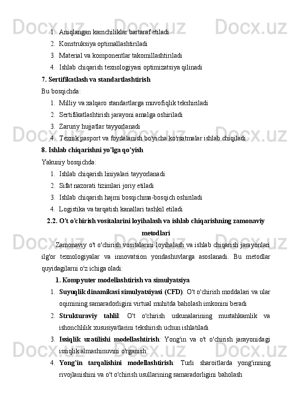 1. Aniqlangan kamchiliklar bartaraf etiladi
2. Konstruksiya optimallashtiriladi
3. Material va komponentlar takomillashtiriladi
4. Ishlab chiqarish texnologiyasi optimizatsiya qilinadi
7. Sertifikatlash va standartlashtirish
Bu bosqichda:
1. Milliy va xalqaro standartlarga muvofiqlik tekshiriladi
2. Sertifikatlashtirish jarayoni amalga oshiriladi
3. Zaruriy hujjatlar tayyorlanadi
4. Texnik pasport va foydalanish bo'yicha ko'rsatmalar ishlab chiqiladi
8. Ishlab chiqarishni yo'lga qo'yish
Yakuniy bosqichda:
1. Ishlab chiqarish liniyalari tayyorlanadi
2. Sifat nazorati tizimlari joriy etiladi
3. Ishlab chiqarish hajmi bosqichma-bosqich oshiriladi
4. Logistika va tarqatish kanallari tashkil etiladi
2.2. O't o'chirish vositalarini loyihalash va ishlab chiqarishning zamonaviy
metodlari
Zamonaviy o't o'chirish vositalarini loyihalash va ishlab chiqarish jarayonlari
ilg'or   texnologiyalar   va   innovatsion   yondashuvlarga   asoslanadi.   Bu   metodlar
quyidagilarni o'z ichiga oladi:
1. Kompyuter modellashtirish va simulyatsiya
1. Suyuqlik dinamikasi simulyatsiyasi (CFD) : O't o'chirish moddalari va ular
oqimining samaradorligini virtual muhitda baholash imkonini beradi
2. Strukturaviy   tahlil :   O't   o'chirish   uskunalarining   mustahkamlik   va
ishonchlilik xususiyatlarini tekshirish uchun ishlatiladi
3. Issiqlik   uzatilishi   modellashtirish :   Yong'in   va   o't   o'chirish   jarayonidagi
issiqlik almashinuvini o'rganish
4. Yong'in   tarqalishini   modellashtirish :   Turli   sharoitlarda   yong'inning
rivojlanishini va o't o'chirish usullarining samaradorligini baholash 