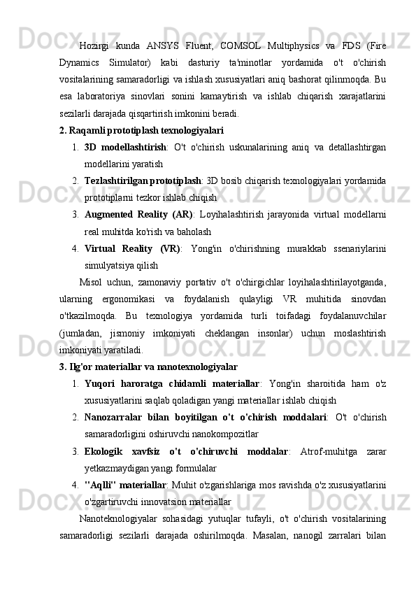 Hozirgi   kunda   ANSYS   Fluent,   COMSOL   Multiphysics   va   FDS   (Fire
Dynamics   Simulator)   kabi   dasturiy   ta'minotlar   yordamida   o't   o'chirish
vositalarining samaradorligi va ishlash xususiyatlari aniq bashorat qilinmoqda. Bu
esa   laboratoriya   sinovlari   sonini   kamaytirish   va   ishlab   chiqarish   xarajatlarini
sezilarli darajada qisqartirish imkonini beradi.
2. Raqamli prototiplash texnologiyalari
1. 3D   modellashtirish :   O't   o'chirish   uskunalarining   aniq   va   detallashtirgan
modellarini yaratish
2. Tezlashtirilgan prototiplash : 3D bosib chiqarish texnologiyalari yordamida
prototiplarni tezkor ishlab chiqish
3. Augmented   Reality   (AR) :   Loyihalashtirish   jarayonida   virtual   modellarni
real muhitda ko'rish va baholash
4. Virtual   Reality   (VR) :   Yong'in   o'chirishning   murakkab   ssenariylarini
simulyatsiya qilish
Misol   uchun,   zamonaviy   portativ   o't   o'chirgichlar   loyihalashtirilayotganda,
ularning   ergonomikasi   va   foydalanish   qulayligi   VR   muhitida   sinovdan
o'tkazilmoqda.   Bu   texnologiya   yordamida   turli   toifadagi   foydalanuvchilar
(jumladan,   jismoniy   imkoniyati   cheklangan   insonlar)   uchun   moslashtirish
imkoniyati yaratiladi.
3. Ilg'or materiallar va nanotexnologiyalar
1. Yuqori   haroratga   chidamli   materiallar :   Yong'in   sharoitida   ham   o'z
xususiyatlarini saqlab qoladigan yangi materiallar ishlab chiqish
2. Nanozarralar   bilan   boyitilgan   o't   o'chirish   moddalari :   O't   o'chirish
samaradorligini oshiruvchi nanokompozitlar
3. Ekologik   xavfsiz   o't   o'chiruvchi   moddalar :   Atrof-muhitga   zarar
yetkazmaydigan yangı formulalar
4. "Aqlli" materiallar : Muhit o'zgarishlariga mos ravishda o'z xususiyatlarini
o'zgartiruvchi innovatsion materiallar
Nanoteknologiyalar   sohasidagi   yutuqlar   tufayli,   o't   o'chirish   vositalarining
samaradorligi   sezilarli   darajada   oshirilmoqda.   Masalan,   nanogil   zarralari   bilan 