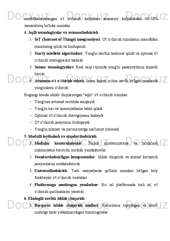 modifikatsiyalangan   o't   o'chirish   ko'piklari   an'anaviy   ko'piklardan   40-50%
samaraliroq bo'lishi mumkin.
4. Aqlli texnologiyalar va avtomatlashtirish
1. IoT (Internet of Things) integratsiyasi : O't o'chirish tizimlarini masofadan
monitoring qilish va boshqarish
2. Sun'iy intellekt algoritmlari : Yong'in xavfini bashorat qilish va optimal o't
o'chirish strategiyasini tanlash
3. Sensor   texnologiyalari :   Real   vaqt   rejimida   yong'in   parametrlarini   kuzatib
borish
4. Avtonom o't o'chirish roboti : Inson hayoti uchun xavfli bo'lgan zonalarda
yong'inlarni o'chirish
Bugungi kunda ishlab chiqilayotgan "aqlli" o't o'chirish tizimlari:
 Yong'inni avtomat ravishda aniqlaydi
 Yong'in turi va xususiyatlarini tahlil qiladi
 Optimal o't o'chirish strategiyasini tanlaydi
 O't o'chirish jarayonini boshqaradi
 Yong'in xizmati va ma'muriyatga ma'lumot yuboradi
5. Modulli loyihalash va standartlashtirish
1. Modular   konstruksiyalar :   Tezkor   modernizatsiya   va   ta'mirlash
imkoniyatini beruvchi modulli yondashuvlar
2. Standartlashtirilgan   komponentlar :   Ishlab   chiqarish   va   xizmat   ko'rsatish
jarayonlarini soddalashtirish
3. Universallashtirish :   Turli   vaziyatlarda   qo'llash   mumkin   bo'lgan   ko'p
funktsiyali o't o'chirish vositalari
4. Platformaga   asoslangan   yondashuv :   Bir   xil   platformada   turli   xil   o't
o'chirish qurilmalarini yaratish
6. Ekologik xavfsiz ishlab chiqarish
1. Barqaror   ishlab   chiqarish   usullari :   Resurslarni   tejaydigan   va   atrof-
muhitga zarar yetkazmaydigan texnologiyalar 