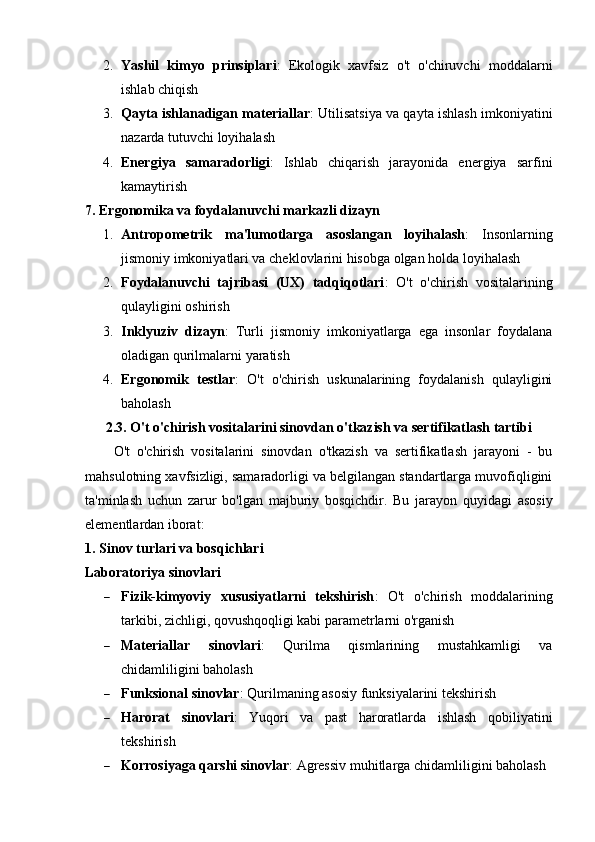 2. Yashil   kimyo   prinsiplari :   Ekologik   xavfsiz   o't   o'chiruvchi   moddalarni
ishlab chiqish
3. Qayta ishlanadigan materiallar : Utilisatsiya va qayta ishlash imkoniyatini
nazarda tutuvchi loyihalash
4. Energiya   samaradorligi :   Ishlab   chiqarish   jarayonida   energiya   sarfini
kamaytirish
7. Ergonomika va foydalanuvchi markazli dizayn
1. Antropometrik   ma'lumotlarga   asoslangan   loyihalash :   Insonlarning
jismoniy imkoniyatlari va cheklovlarini hisobga olgan holda loyihalash
2. Foydalanuvchi   tajribasi   (UX)   tadqiqotlari :   O't   o'chirish   vositalarining
qulayligini oshirish
3. Inklyuziv   dizayn :   Turli   jismoniy   imkoniyatlarga   ega   insonlar   foydalana
oladigan qurilmalarni yaratish
4. Ergonomik   testlar :   O't   o'chirish   uskunalarining   foydalanish   qulayligini
baholash
2.3. O't o'chirish vositalarini sinovdan o'tkazish va sertifikatlash tartibi
O't   o'chirish   vositalarini   sinovdan   o'tkazish   va   sertifikatlash   jarayoni   -   bu
mahsulotning xavfsizligi, samaradorligi va belgilangan standartlarga muvofiqligini
ta'minlash   uchun   zarur   bo'lgan   majburiy   bosqichdir.   Bu   jarayon   quyidagi   asosiy
elementlardan iborat:
1. Sinov turlari va bosqichlari
Laboratoriya sinovlari
 Fizik-kimyoviy   xususiyatlarni   tekshirish :   O't   o'chirish   moddalarining
tarkibi, zichligi, qovushqoqligi kabi parametrlarni o'rganish
 Materiallar   sinovlari :   Qurilma   qismlarining   mustahkamligi   va
chidamliligini baholash
 Funksional sinovlar : Qurilmaning asosiy funksiyalarini tekshirish
 Harorat   sinovlari :   Yuqori   va   past   haroratlarda   ishlash   qobiliyatini
tekshirish
 Korrosiyaga qarshi sinovlar : Agressiv muhitlarga chidamliligini baholash 