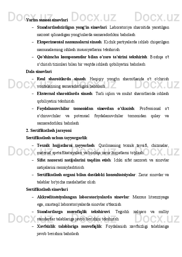 Yarim sanoat sinovlari
 Standartlashtirilgan   yong'in   sinovlari :   Laboratoriya   sharoitida   yaratilgan
nazorat qilinadigan yong'inlarda samaradorlikni baholash
 Eksperimental namunalarni sinash : Kichik partiyalarda ishlab chiqarilgan
namunalarning ishlash xususiyatlarini tekshirish
 Qo'shimcha   komponentlar   bilan   o'zaro   ta'sirini   tekshirish :   Boshqa   o't
o'chirish tizimlari bilan bir vaqtda ishlash qobiliyatini baholash
Dala sinovlari
 Real   sharoitlarda   sinash :   Haqiqiy   yong'in   sharoitlarida   o't   o'chirish
vositalarining samaradorligini baholash
 Eksternal   sharoitlarda   sinash :   Turli   iqlim   va   muhit   sharoitlarida   ishlash
qobiliyatini tekshirish
 Foydalanuvchilar   tomonidan   sinovdan   o'tkazish :   Professional   o't
o'chiruvchilar   va   potensial   foydalanuvchilar   tomonidan   qulay   va
samaradorlikni baholash
2. Sertifikatlash jarayoni
Sertifikatlash uchun tayyorgarlik
 Texnik   hujjatlarni   tayyorlash :   Qurilmaning   texnik   tavsifi,   chizmalar,
material spetsifikatsiyalari va boshqa zarur hujjatlarni to'plash
 Sifat   nazorati   natijalarini   taqdim   etish :   Ichki   sifat   nazorati   va   sinovlar
natijalarini rasmiylashtirish
 Sertifikatlash   organi   bilan   dastlabki   konsultatsiyalar :   Zarur   sinovlar   va
talablar bo'yicha maslahatlar olish
Sertifikatlash sinovlari
 Akkreditatsiyalangan   laboratoriyalarda   sinovlar :   Maxsus   litsenziyaga
ega, mustaqil laboratoriyalarda sinovlar o'tkazish
 Standartlarga   muvofiqlik   tekshiruvi :   Tegishli   xalqaro   va   milliy
standartlar talablariga javob berishini tekshirish
 Xavfsizlik   talablariga   muvofiqlik :   Foydalanish   xavfsizligi   talablariga
javob berishini baholash 