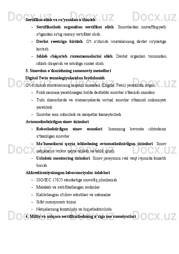 Sertifikat olish va ro'yxatdan o'tkazish
 Sertifikatlash   organidan   sertifikat   olish :   Sinovlardan   muvaffaqiyatli
o'tgandan so'ng rasmiy sertifikat olish
 Davlat   reestriga   kiritish :   O't   o'chirish   vositalarining   davlat   ro'yxatiga
kiritish
 Ishlab   chiqarish   ruxsatnomalarini   olish :   Davlat   organlari   tomonidan
ishlab chiqarish va sotishga ruxsat olish
3. Sinovdan o'tkazishning zamonaviy metodlari
Digital Twin texnologiyalaridan foydalanish
O't o'chirish vositalarining raqamli nusxalari (Digital Twin) yaratilishi orqali:
 Fizik namuna yaratilmagan holda dastlabki sinovlar o'tkazish mumkin
 Turli   sharoitlarda   va   stsenariyalarda   virtual   sinovlar   o'tkazish   imkoniyati
yaratiladi
 Sinovlar soni oshiriladi va xarajatlar kamaytiriladi
Avtomatlashtirilgan sinov tizimlari
 Robotlashtirilgan   sinov   stanslari :   Insonning   bevosita   ishtrokisiz
o'tkazilgan sinovlar
 Ma'lumotlarni   qayta   ishlashning   avtomatlashtirilgan   tizimlari :   Sinov
natijalarini tezkor qayta ishlash va tahlil qilish
 Uzluksiz monitoring tizimlari : Sinov jarayonini real vaqt rejimida kuzatib
borish
Akkreditatsiyalangan laboratoriyalar talablari
 ISO/IEC 17025 standartiga muvofiq jihozlanish
 Malakali va sertifikatlangan xodimlar
 Kalibrlangun o'lchov asboblari va uskunalar
 Sifat menejmenti tizimi
 Natijalarning kuzatilishi va hujjatlashtirilishi
4. Milliy va xalqaro sertifikatlashning o'ziga xos xususiyatlari 
