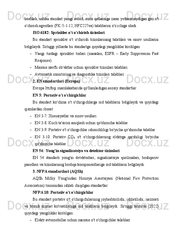 boshlab, ushbu standart yangi avlod, ozon qatlamiga zarar yetkazmaydigan gaz o't
o'chirish agentlari (FK-5-1-12, HFC227ea) talablarini o'z ichiga oladi.
ISO 6182: Sprinkler o't o'chirish tizimlari
Bu   standart   sprinkler   o't   o'chirish   tizimlarining   talablari   va   sinov   usullarini
belgilaydi.  So'nggi yillarda bu standartga quyidagi yangiliklar kiritilgan:
 Yangi   turdagi   sprinkler   turlari   (masalan,   ESFR   –   Early   Suppression   Fast
Response)
 Maxsus xavfli ob'ektlar uchun sprinkler tizimlari talablari
 Avtomatik monitoring va diagnostika tizimlari talablari
2. EN standartlari (Evropa)
Evropa Ittifoqi mamlakatlarida qo'llaniladigan asosiy standartlar:
EN 3: Portativ o't o'chirgichlar
Bu   standart   ko'chma   o't   o'chirgichlarga   oid   talablarni   belgilaydi   va   quyidagi
qismlardan iborat:
 EN 3-7: Xususiyatlar va sinov usullari
 EN 3-8: Kuch ta'sirini aniqlash uchun qo'shimcha talablar
 EN 3-9: Portativ o't o'chirgichlar ishonchliligi bo'yicha qo'shimcha talablar
 EN   3-10:   Portativ   CO   o't   o'chirgichlarning   elektrga   qarshiligi   bo'yicha₂
qo'shimcha talablar
EN 54: Yong'in signalizatsiya va detektor tizimlari
EN   54   standarti   yong'in   detektorlari,   signalizatsiya   qurilmalari,   boshqaruv
panellari va tizimlarning boshqa komponentlariga oid talablarni belgilaydi.
3. NFPA standartlari (AQSh)
AQSh   Milliy   Yong'indan   Himoya   Assotsiyasi   (National   Fire   Protection
Association) tomonidan ishlab chiqilgan standartlar:
NFPA 10: Portativ o't o'chirgichlar
Bu standart portativ o't o'chirgichilarning joylashtirilishi, ishlatilishi, nazorati
va   texnik   xizmat   ko'rsatilishiga   oid   talablarni   belgilaydi.   So'nggi   tahrirda   (2022)
quyidagi yangiliklar kiritilgan:
 Elektr avtomobillar uchun maxsus o't o'chirgichlar talablari 