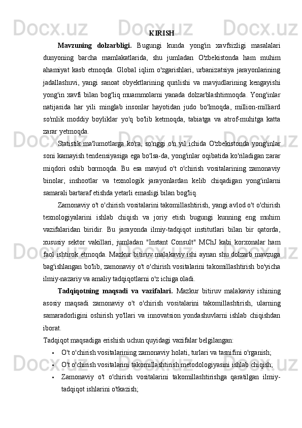 KIRISH
Mavzuning   dolzarbligi.   Bugungi   kunda   yong'in   xavfsizligi   masalalari
dunyoning   barcha   mamlakatlarida,   shu   jumladan   O'zbekistonda   ham   muhim
ahamiyat   kasb   etmoqda.   Global   iqlim   o'zgarishlari,   urbanizatsiya   jarayonlarining
jadallashuvi,   yangi   sanoat   obyektlarining   qurilishi   va   mavjudlarining   kengayishi
yong'in  xavfi   bilan   bog'liq  muammolarni  yanada   dolzarblashtirmoqda.   Yong'inlar
natijasida   har   yili   minglab   insonlar   hayotidan   judo   bo'lmoqda,   million-milliard
so'mlik   moddiy   boyliklar   yo'q   bo'lib   ketmoqda,   tabiatga   va   atrof-muhitga   katta
zarar yetmoqda.
Statistik   ma'lumotlarga   ko'ra,   so'nggi   o'n   yil   ichida   O'zbekistonda   yong'inlar
soni kamayish tendensiyasiga ega bo'lsa-da, yong'inlar oqibatida ko'riladigan zarar
miqdori   oshib   bormoqda.   Bu   esa   mavjud   o't   o'chirish   vositalarining   zamonaviy
binolar,   inshootlar   va   texnologik   jarayonlardan   kelib   chiqadigan   yong'inlarni
samarali bartaraf etishda yetarli emasligi bilan bog'liq.
Zamonaviy o't o'chirish vositalarini takomillashtirish, yangi avlod o't o'chirish
texnologiyalarini   ishlab   chiqish   va   joriy   etish   bugungi   kunning   eng   muhim
vazifalaridan   biridir.   Bu   jarayonda   ilmiy-tadqiqot   institutlari   bilan   bir   qatorda,
xususiy   sektor   vakillari,   jumladan   "Instant   Consult"   MChJ   kabi   korxonalar   ham
faol ishtirok etmoqda. Mazkur bitiruv malakaviy ishi aynan shu dolzarb mavzuga
bag'ishlangan bo'lib, zamonaviy o't o'chirish vositalarini takomillashtirish bo'yicha
ilmiy-nazariy va amaliy tadqiqotlarni o'z ichiga oladi.
Tadqiqotning   maqsadi   va   vazifalari.   Mazkur   bitiruv   malakaviy   ishining
asosiy   maqsadi   zamonaviy   o't   o'chirish   vositalarini   takomillashtirish,   ularning
samaradorligini   oshirish   yo'llari   va   innovatsion   yondashuvlarni   ishlab   chiqishdan
iborat.
Tadqiqot maqsadiga erishish uchun quyidagi vazifalar belgilangan:
 O't o'chirish vositalarining zamonaviy holati, turlari va tasnifini o'rganish;
 O't o'chirish vositalarini takomillashtirish metodologiyasini ishlab chiqish;
 Zamonaviy   o't   o'chirish   vositalarini   takomillashtirishga   qaratilgan   ilmiy-
tadqiqot ishlarini o'tkazish; 