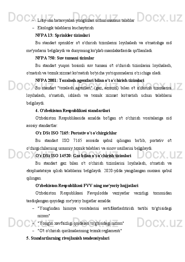  Litiy-ion batareyalari yong'inlari uchun maxsus talablar
 Ekologik talablarni kuchaytirish
NFPA 13: Sprinkler tizimlari
Bu   standart   sprinkler   o't   o'chirish   tizimlarini   loyihalash   va   o'rnatishga   oid
me'yorlarni belgilaydi va dunyoning ko'plab mamlakatlarida qo'llaniladi.
NFPA 750: Suv tumani tizimlar
Bu   standart   yuqori   bosimli   suv   tumani   o't   o'chirish   tizimlarini   loyihalash,
o'rnatish va texnik xizmat ko'rsatish bo'yicha yo'riqnomalarni o'z ichiga oladi.
NFPA 2001: Tozalash agentlari bilan o't o'chirish tizimlari
Bu   standart   "tozalash   agentlari"   (gaz,   aerozol)   bilan   o't   o'chirish   tizimlarini
loyihalash,   o'rnatish,   ishlash   va   texnik   xizmat   ko'rsatish   uchun   talablarni
belgilaydi.
4. O'zbekiston Respublikasi standartlari
O'zbekiston   Respublikasida   amalda   bo'lgan   o't   o'chirish   vositalariga   oid
asosiy standartlar:
O'z DSt ISO 7165: Portativ o't o'chirgichlar
Bu   standart   ISO   7165   asosida   qabul   qilingan   bo'lib,   portativ   o't
o'chirgichilarning umumiy texnik talablari va sinov usullarini belgilaydi.
O'z DSt ISO 14520: Gaz bilan o't o'chirish tizimlari
Bu   standart   gaz   bilan   o't   o'chirish   tizimlarini   loyihalash,   o'rnatish   va
ekspluatatsiya   qilish   talablarini   belgilaydi.   2020-yilda   yangilangan   nusxasi   qabul
qilingan.
O'zbekiston Respublikasi FVV ning me'yoriy hujjatlari
O'zbekiston   Respublikasi   Favqulodda   vaziyatlar   vazirligi   tomonidan
tasdiqlangan quyidagi me'yoriy hujjatlar amalda:
 "Yong'indan   himoya   vositalarini   sertifikatlashtirish   tartibi   to'g'risidagi
nizom"
 "Yong'in xavfsizligi qoidalari to'g'risidagi nizom"
 "O't o'chirish qurilmalarining texnik reglamenti"
5. Standartlarning rivojlanish tendensiyalari 