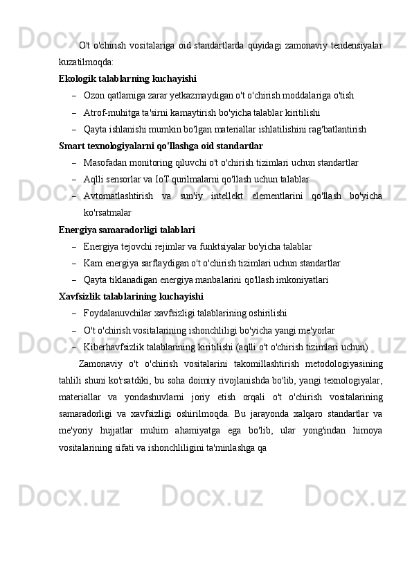 O't   o'chirish  vositalariga  oid  standartlarda  quyidagi   zamonaviy tendensiyalar
kuzatilmoqda:
Ekologik talablarning kuchayishi
 Ozon qatlamiga zarar yetkazmaydigan o't o'chirish moddalariga o'tish
 Atrof-muhitga ta'sirni kamaytirish bo'yicha talablar kiritilishi
 Qayta ishlanishi mumkin bo'lgan materiallar ishlatilishini rag'batlantirish
Smart texnologiyalarni qo'llashga oid standartlar
 Masofadan monitoring qiluvchi o't o'chirish tizimlari uchun standartlar
 Aqlli sensorlar va IoT qurilmalarni qo'llash uchun talablar
 Avtomatlashtirish   va   sun'iy   intellekt   elementlarini   qo'llash   bo'yicha
ko'rsatmalar
Energiya samaradorligi talablari
 Energiya tejovchi rejimlar va funktsiyalar bo'yicha talablar
 Kam energiya sarflaydigan o't o'chirish tizimlari uchun standartlar
 Qayta tiklanadigan energiya manbalarini qo'llash imkoniyatlari
Xavfsizlik talablarining kuchayishi
 Foydalanuvchilar xavfsizligi talablarining oshirilishi
 O't o'chirish vositalarining ishonchliligi bo'yicha yangi me'yorlar
 Kiberhavfsizlik talablarining kiritilishi (aqlli o't o'chirish tizimlari uchun)
Zamonaviy   o't   o'chirish   vositalarini   takomillashtirish   metodologiyasining
tahlili shuni ko'rsatdiki, bu soha doimiy rivojlanishda bo'lib, yangi texnologiyalar,
materiallar   va   yondashuvlarni   joriy   etish   orqali   o't   o'chirish   vositalarining
samaradorligi   va   xavfsizligi   oshirilmoqda.   Bu   jarayonda   xalqaro   standartlar   va
me'yoriy   hujjatlar   muhim   ahamiyatga   ega   bo'lib,   ular   yong'indan   himoya
vositalarining sifati va ishonchliligini ta'minlashga qa 