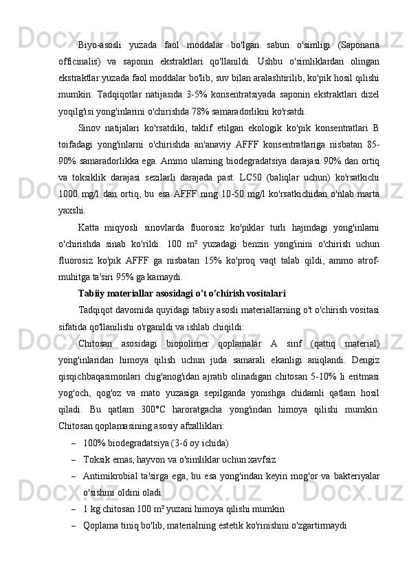Biyo-asosli   yuzada   faol   moddalar   bo'lgan   sabun   o'simligi   (Saponaria
officinalis)   va   saponin   ekstraktlari   qo'llanildi.   Ushbu   o'simliklardan   olingan
ekstraktlar yuzada faol moddalar bo'lib, suv bilan aralashtirilib, ko'pik hosil qilishi
mumkin.   Tadqiqotlar   natijasida   3-5%   konsentratsiyada   saponin   ekstraktlari   dizel
yoqilg'isi yong'inlarini o'chirishda 78% samaradorlikni ko'rsatdi.
Sinov   natijalari   ko'rsatdiki,   taklif   etilgan   ekologik   ko'pik   konsentratlari   B
toifadagi   yong'inlarni   o'chirishda   an'anaviy   AFFF   konsentratlariga   nisbatan   85-
90% samaradorlikka ega. Ammo ularning biodegradatsiya darajasi 90% dan ortiq
va   toksiklik   darajasi   sezilarli   darajada   past.   LC50   (baliqlar   uchun)   ko'rsatkichi
1000   mg/l   dan   ortiq,   bu   esa   AFFF   ning   10-50   mg/l   ko'rsatkichidan   o'nlab   marta
yaxshi.
Katta   miqyosli   sinovlarda   fluorosiz   ko'piklar   turli   hajmdagi   yong'inlarni
o'chirishda   sinab   ko'rildi.   100   m²   yuzadagi   benzin   yong'inini   o'chirish   uchun
fluorosiz   ko'pik   AFFF   ga   nisbatan   15%   ko'proq   vaqt   talab   qildi,   ammo   atrof-
muhitga ta'siri 95% ga kamaydi.
Tabiiy materiallar asosidagi o't o'chirish vositalari
Tadqiqot davomida quyidagi tabiiy asosli materiallarning o't o'chirish vositasi
sifatida qo'llanilishi o'rganildi va ishlab chiqildi:
Chitosan   asosidagi   biopolimer   qoplamalar   A   sinf   (qattiq   material)
yong'inlaridan   himoya   qilish   uchun   juda   samarali   ekanligi   aniqlandi.   Dengiz
qisqichbaqasimonlari   chig'anog'idan   ajratib   olinadigan   chitosan   5-10%   li   eritmasi
yog'och,   qog'oz   va   mato   yuzasiga   sepilganda   yonishga   chidamli   qatlam   hosil
qiladi.   Bu   qatlam   300°C   haroratgacha   yong'indan   himoya   qilishi   mumkin.
Chitosan qoplamasining asosiy afzalliklari:
 100% biodegradatsiya (3-6 oy ichida)
 Toksik emas, hayvon va o'simliklar uchun xavfsiz
 Antimikrobial   ta'sirga   ega,   bu   esa   yong'indan   keyin   mog'or   va   bakteriyalar
o'sishini oldini oladi
 1 kg chitosan 100 m² yuzani himoya qilishi mumkin
 Qoplama tiniq bo'lib, materialning estetik ko'rinishini o'zgartirmaydi 