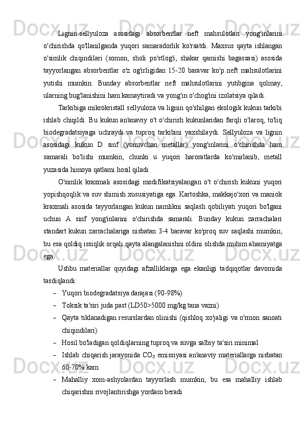 Lignin-sellyuloza   asosidagi   absorbentlar   neft   mahsulotlari   yong'inlarini
o'chirishda   qo'llanilganda   yuqori   samaradorlik   ko'rsatdi.   Maxsus   qayta   ishlangan
o'simlik   chiqindilari   (somon,   sholi   po'stlog'i,   shakar   qamishi   bagassasi)   asosida
tayyorlangan   absorbentlar   o'z   og'irligidan   15-20   baravar   ko'p   neft   mahsulotlarini
yutishi   mumkin.   Bunday   absorbentlar   neft   mahsulotlarini   yutibgina   qolmay,
ularning bug'lanishini ham kamaytiradi va yong'in o'chog'ini izolatsiya qiladi.
Tarkibiga mikrokristall sellyuloza va lignin qo'shilgan ekologik kukun tarkibi
ishlab chiqildi. Bu kukun an'anaviy o't  o'chirish kukunlaridan farqli o'laroq, to'liq
biodegradatsiyaga   uchraydi   va   tuproq   tarkibini   yaxshilaydi.   Sellyuloza   va   lignin
asosidagi   kukun   D   sinf   (yonuvchan   metallar)   yong'inlarini   o'chirishda   ham
samarali   bo'lishi   mumkin,   chunki   u   yuqori   haroratlarda   ko'mirlanib,   metall
yuzasida himoya qatlami hosil qiladi.
O'simlik   kraxmali   asosidagi   modifikatsiyalangan   o't   o'chirish   kukuni   yuqori
yopishqoqlik va suv shimish xususiyatiga ega. Kartoshka, makkajo'xori va maniok
kraxmali   asosida   tayyorlangan   kukun   namlikni   saqlash   qobiliyati   yuqori   bo'lgani
uchun   A   sinf   yong'inlarini   o'chirishda   samarali.   Bunday   kukun   zarrachalari
standart  kukun  zarrachalariga  nisbatan  3-4  baravar   ko'proq  suv  saqlashi  mumkin,
bu esa qoldiq issiqlik orqali qayta alangalanishni oldini olishda muhim ahamiyatga
ega.
Ushbu   materiallar   quyidagi   afzalliklarga   ega   ekanligi   tadqiqotlar   davomida
tasdiqlandi:
 Yuqori biodegradatsiya darajasi (90-98%)
 Toksik ta'siri juda past (LD50>5000 mg/kg tana vazni)
 Qayta tiklanadigan resurslardan olinishi (qishloq xo'jaligi va o'rmon sanoati
chiqindilari)
 Hosil bo'ladigan qoldiqlarning tuproq va suvga salbiy ta'siri minimal
 Ishlab chiqarish jarayonida CO  emissiyasi an'anaviy materiallarga nisbatan₂
60-70% kam
 Mahalliy   xom-ashyolardan   tayyorlash   mumkin,   bu   esa   mahalliy   ishlab
chiqarishni rivojlantirishga yordam beradi 