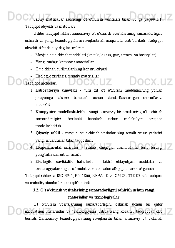 Tabiiy   materiallar   asosidagi   o't   o'chirish   vositalari   bilan   50   ga   yaq##   3.1.
Tadqiqot obyekti va metodlari
Ushbu  tadqiqot  ishlari   zamonaviy  o't  o'chirish  vositalarining  samaradorligini
oshirish va yangi texnologiyalarni rivojlantirish maqsadida olib boriladi.   Tadqiqot
obyekti sifatida quyidagilar tanlandi:
 Mavjud o't o'chirish moddalari (ko'pik, kukun, gaz, aerozol va boshqalar)
 Yangi turdagi kompozit materiallar
 O't o'chirish qurilmalarining konstruksiyasi
 Ekologik xavfsiz alternativ materiallar
Tadqiqot metodlari:
1. Laboratoriya   sinovlari   -   turli   xil   o't   o'chirish   moddalarining   yonish
jarayoniga   ta'sirini   baholash   uchun   standartlashtirilgan   sharoitlarda
o'tkazildi.
2. Kompyuter   modellashtirish   -   yangi   kimyoviy   birikmalarning   o't   o'chirish
samaradorligini   dastlabki   baholash   uchun   molekulyar   darajada
modellashtirish.
3. Qiyosiy   tahlil   -   mavjud   o't   o'chirish   vositalarining   texnik   xususiyatlarini
yangi ishlanmalar bilan taqqoslash.
4. Eksperimental   sinovlar   -   ishlab   chiqilgan   namunalarni   turli   turdagi
yong'inlar sharoitida sinash.
5. Ekologik   xavfsizlik   baholash   -   taklif   etilayotgan   moddalar   va
texnologiyalarning atrof-muhit va inson salomatligiga ta'sirini o'rganish.
Tadqiqot ishlarida ISO 3941, EN 1866, NFPA 10 va O'zDSt 22.0.03 kabi xalqaro
va mahalliy standartlar asos qilib olindi.
3.2. O't o'chirish vositalarining samaradorligini oshirish uchun yangi
materiallar va texnologiyalar
O't   o'chirish   vositalarining   samaradorligini   oshirish   uchun   bir   qator
innovatsion   materiallar   va   texnologiyalar   ustida   keng   ko'lamli   tadqiqotlar   olib
borildi.   Zamonaviy   texnologiyalarning   rivojlanishi   bilan   an'anaviy   o't   o'chirish 