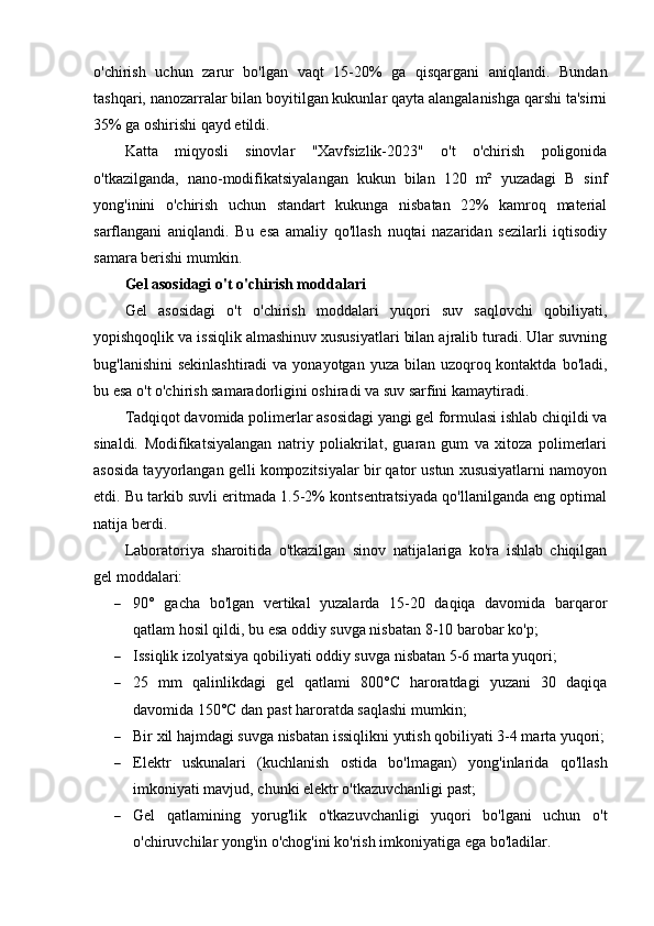 o'chirish   uchun   zarur   bo'lgan   vaqt   15-20%   ga   qisqargani   aniqlandi.   Bundan
tashqari, nanozarralar bilan boyitilgan kukunlar qayta alangalanishga qarshi ta'sirni
35% ga oshirishi qayd etildi.
Katta   miqyosli   sinovlar   "Xavfsizlik-2023"   o't   o'chirish   poligonida
o'tkazilganda,   nano-modifikatsiyalangan   kukun   bilan   120   m²   yuzadagi   B   sinf
yong'inini   o'chirish   uchun   standart   kukunga   nisbatan   22%   kamroq   material
sarflangani   aniqlandi.   Bu   esa   amaliy   qo'llash   nuqtai   nazaridan   sezilarli   iqtisodiy
samara berishi mumkin.
Gel asosidagi o't o'chirish moddalari
Gel   asosidagi   o't   o'chirish   moddalari   yuqori   suv   saqlovchi   qobiliyati,
yopishqoqlik va issiqlik almashinuv xususiyatlari bilan ajralib turadi. Ular suvning
bug'lanishini  sekinlashtiradi  va yonayotgan yuza  bilan uzoqroq kontaktda  bo'ladi,
bu esa o't o'chirish samaradorligini oshiradi va suv sarfini kamaytiradi.
Tadqiqot davomida polimerlar asosidagi yangi gel formulasi ishlab chiqildi va
sinaldi.   Modifikatsiyalangan   natriy   poliakrilat,   guaran   gum   va   xitoza   polimerlari
asosida tayyorlangan gelli kompozitsiyalar bir qator ustun xususiyatlarni namoyon
etdi. Bu tarkib suvli eritmada 1.5-2% kontsentratsiyada qo'llanilganda eng optimal
natija berdi.
Laboratoriya   sharoitida   o'tkazilgan   sinov   natijalariga   ko'ra   ishlab   chiqilgan
gel moddalari:
 90°   gacha   bo'lgan   vertikal   yuzalarda   15-20   daqiqa   davomida   barqaror
qatlam hosil qildi, bu esa oddiy suvga nisbatan 8-10 barobar ko'p;
 Issiqlik izolyatsiya qobiliyati oddiy suvga nisbatan 5-6 marta yuqori;
 25   mm   qalinlikdagi   gel   qatlami   800°C   haroratdagi   yuzani   30   daqiqa
davomida 150°C dan past haroratda saqlashi mumkin;
 Bir xil hajmdagi suvga nisbatan issiqlikni yutish qobiliyati 3-4 marta yuqori;
 Elektr   uskunalari   (kuchlanish   ostida   bo'lmagan)   yong'inlarida   qo'llash
imkoniyati mavjud, chunki elektr o'tkazuvchanligi past;
 Gel   qatlamining   yorug'lik   o'tkazuvchanligi   yuqori   bo'lgani   uchun   o't
o'chiruvchilar yong'in o'chog'ini ko'rish imkoniyatiga ega bo'ladilar. 