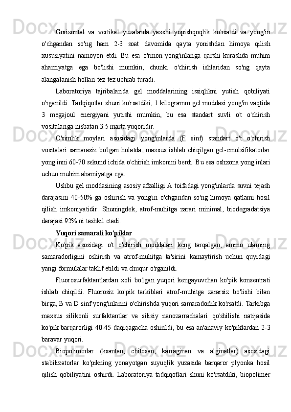 Gorizontal   va   vertikal   yuzalarda   yaxshi   yopishqoqlik   ko'rsatdi   va   yong'in
o'chgandan   so'ng   ham   2-3   soat   davomida   qayta   yonishdan   himoya   qilish
xususiyatini   namoyon   etdi.   Bu   esa   o'rmon   yong'inlariga   qarshi   kurashda   muhim
ahamiyatga   ega   bo'lishi   mumkin,   chunki   o'chirish   ishlaridan   so'ng   qayta
alangalanish hollari tez-tez uchrab turadi.
Laboratoriya   tajribalarida   gel   moddalarining   issiqlikni   yutish   qobiliyati
o'rganildi. Tadqiqotlar shuni ko'rsatdiki, 1 kilogramm gel moddasi yong'in vaqtida
3   megajoul   energiyani   yutishi   mumkin,   bu   esa   standart   suvli   o't   o'chirish
vositalariga nisbatan 3.5 marta yuqoridir.
O'simlik   moylari   asosidagi   yong'inlarda   (F   sinf)   standart   o't   o'chirish
vositalari   samarasiz   bo'lgan   holatda,   maxsus   ishlab   chiqilgan   gel-emulsifikatorlar
yong'inni 60-70 sekund ichida o'chirish imkonini berdi. Bu esa oshxona yong'inlari
uchun muhim ahamiyatga ega.
Ushbu gel moddasining asosiy afzalligi A toifadagi yong'inlarda suvni tejash
darajasini   40-50%   ga   oshirish   va   yong'in   o'chgandan   so'ng   himoya   qatlami   hosil
qilish   imkoniyatidir.   Shuningdek,   atrof-muhitga   zarari   minimal,   biodegradatsiya
darajasi 92% ni tashkil etadi.
Yuqori samarali ko'piklar
Ko'pik   asosidagi   o't   o'chirish   moddalari   keng   tarqalgan,   ammo   ularning
samaradorligini   oshirish   va   atrof-muhitga   ta'sirini   kamaytirish   uchun   quyidagi
yangi formulalar taklif etildi va chuqur o'rganildi.
Fluorosurfaktantlardan   xoli   bo'lgan   yuqori   kengayuvchan   ko'pik   konsentrati
ishlab   chiqildi.   Fluorosiz   ko'pik   tarkiblari   atrof-muhitga   zararsiz   bo'lishi   bilan
birga, B va D sinf yong'inlarini o'chirishda yuqori samaradorlik ko'rsatdi. Tarkibga
maxsus   silikonli   surfaktantlar   va   silisiy   nanozarrachalari   qo'shilishi   natijasida
ko'pik barqarorligi 40-45 daqiqagacha oshirildi, bu esa an'anaviy ko'piklardan 2-3
baravar yuqori.
Biopolimerlar   (ksantan,   chitosan,   karraginan   va   alginatlar)   asosidagi
stabilizatorlar   ko'pikning   yonayotgan   suyuqlik   yuzasida   barqaror   plyonka   hosil
qilish   qobiliyatini   oshirdi.   Laboratoriya   tadqiqotlari   shuni   ko'rsatdiki,   biopolimer 