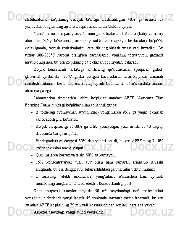 stabilizatorlar   ko'pikning   issiqlik   ta'siriga   chidamliligini   40%   ga   oshirdi   va
yonuvchan bug'larning ajralib chiqishini samarali bloklab qo'ydi.
Yonish haroratini pasaytiruvchi noorganik tuzlar aralashmasi (kaliy va natriy
atsetatlar,   kaliy   bikarbonat,   ammoniy   sulfat   va   magniyli   birikmalar)   ko'pikka
qo'shilganda,   yonish   reaksiyalarini   katalitik   ingibirlash   xususiyati   kuzatildi.   Bu
tuzlar   300-800°C   harorat   oralig'ida   parchalanib,   yonishni   to'xtatuvchi   gazlarni
ajratib chiqaradi, bu esa ko'pikning o't o'chirish qobiliyatini oshiradi.
Ko'pik   konsentrati   tarkibiga   antifrizing   qo'shimchalar   (propilen   glikol,
glitserin)   qo'shilishi   -25°C   gacha   bo'lgan   haroratlarda   ham   ko'pikni   samarali
ishlatish   imkonini   berdi.   Bu   esa   sovuq   iqlimli   hududlarda   o't   o'chirishda   muhim
ahamiyatga ega.
Laboratoriya   sinovlarida   ushbu   ko'piklar   standart   AFFF   (Aqueous   Film
Forming Foam) tipidagi ko'piklar bilan solishtirilganda:
 B   toifadagi   (yonuvchan   suyuqliklar)   yong'inlarda   95%   ga   yaqin   o'chirish
samaradorligini ko'rsatdi;
 Ko'pik   barqarorligi   25-30%   ga  ortib,  yonayotgan   yuza   ustida   35-40   daqiqa
davomida barqaror qoldi;
 Biodegradatsiya   darajasi   80%   dan   yuqori   bo'ldi,   bu   esa   AFFF   ning   7-10%
ko'rsatkichidan ancha yuqori;
 Qurilmalarda korroziya ta'siri 50% ga kamaydi;
 15%   konsentratsiyali   tuzli   suv   bilan   ham   samarali   aralashib   ishlashi
aniqlandi, bu esa dengiz suvi bilan ishlatiladigan tizimlar uchun muhim;
 E   toifadagi   (elektr   uskunalari)   yong'inlarni   o'chirishda   ham   qo'llash
mumkinligi aniqlandi, chunki elektr o'tkazuvchanligi past.
Katta   miqyosli   sinovlar   paytida   50   m²   maydondagi   neft   mahsulotlari
yong'inini   o'chirishda   yangi   ko'pik   45   soniyada   samarali   natija   ko'rsatdi,   bu   esa
standart AFFF ko'pigining 75 soniyali ko'rsatkichidan sezilarli darajada yaxshi.
Aerozol asosidagi yangi avlod vositalari 