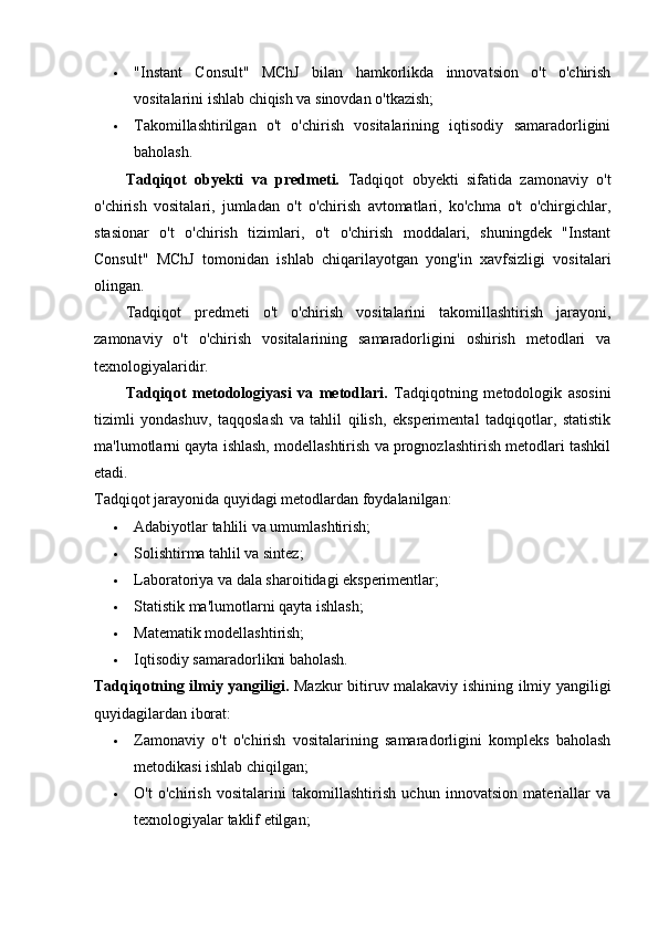  "Instant   Consult"   MChJ   bilan   hamkorlikda   innovatsion   o't   o'chirish
vositalarini ishlab chiqish va sinovdan o'tkazish;
 Takomillashtirilgan   o't   o'chirish   vositalarining   iqtisodiy   samaradorligini
baholash.
Tadqiqot   obyekti   va   predmeti.   Tadqiqot   obyekti   sifatida   zamonaviy   o't
o'chirish   vositalari,   jumladan   o't   o'chirish   avtomatlari,   ko'chma   o't   o'chirgichlar,
stasionar   o't   o'chirish   tizimlari,   o't   o'chirish   moddalari,   shuningdek   "Instant
Consult"   MChJ   tomonidan   ishlab   chiqarilayotgan   yong'in   xavfsizligi   vositalari
olingan.
Tadqiqot   predmeti   o't   o'chirish   vositalarini   takomillashtirish   jarayoni,
zamonaviy   o't   o'chirish   vositalarining   samaradorligini   oshirish   metodlari   va
texnologiyalaridir.
Tadqiqot   metodologiyasi   va   metodlari.   Tadqiqotning   metodologik   asosini
tizimli   yondashuv,   taqqoslash   va   tahlil   qilish,   eksperimental   tadqiqotlar,   statistik
ma'lumotlarni qayta ishlash, modellashtirish va prognozlashtirish metodlari tashkil
etadi.
Tadqiqot jarayonida quyidagi metodlardan foydalanilgan:
 Adabiyotlar tahlili va umumlashtirish;
 Solishtirma tahlil va sintez;
 Laboratoriya va dala sharoitidagi eksperimentlar;
 Statistik ma'lumotlarni qayta ishlash;
 Matematik modellashtirish;
 Iqtisodiy samaradorlikni baholash.
Tadqiqotning ilmiy yangiligi.   Mazkur bitiruv malakaviy ishining ilmiy yangiligi
quyidagilardan iborat:
 Zamonaviy   o't   o'chirish   vositalarining   samaradorligini   kompleks   baholash
metodikasi ishlab chiqilgan;
 O't   o'chirish   vositalarini   takomillashtirish   uchun   innovatsion   materiallar   va
texnologiyalar taklif etilgan; 