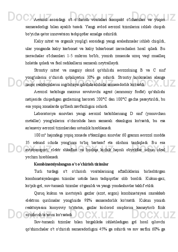Aerozol   asosidagi   o't   o'chirish   vositalari   kompakt   o'lchamlari   va   yuqori
samaradorligi   bilan   ajralib   turadi.   Yangi   avlod   aerozol   tizimlarini   ishlab   chiqish
bo'yicha qator innovatsion tadqiqotlar amalga oshirildi.
Kaliy   nitrat   va   organik   yoqilg'i   asosidagi   yangi   aralashmalar   ishlab   chiqildi,
ular   yonganda   kaliy   karbonat   va   kaliy   bikarbonat   zarrachalari   hosil   qiladi.   Bu
zarrachalar   o'lchamlari   1-5   mikron   bo'lib,   yonish   zonasida   uzoq   vaqt   muallaq
holatda qoladi va faol radikallarni samarali neytrallaydi.
Strontiy   nitrat   va   magniy   oksid   qo'shilishi   aerozolning   B   va   C   sinf
yong'inlarini   o'chirish   qobiliyatini   30%   ga   oshirdi.   Strontiy   birikmalari   alanga
zanjir reaktsiyalarini ingibitsiya qilishda alohida samaradorlik ko'rsatdi.
Aerozol   tarkibiga   maxsus   sovutuvchi   agent   (ammoniy   fosfat)   qo'shilishi
natijasida  chiqadigan  gazlarning harorati  200°C  dan  100°C  gacha  pasaytirildi, bu
esa yopiq xonalarda qo'llash xavfsizligini oshirdi.
Laboratoriya   sinovlari   yangi   aerozol   tarkiblarining   D   sinf   (yonuvchan
metallar)   yong'inlarini   o'chirishda   ham   samarali   ekanligini   ko'rsatdi,   bu   esa
an'anaviy aerozol tizimlaridan ustunlik hisoblanadi.
100 m³ hajmdagi yopiq xonada o'tkazilgan sinovlar 60 gramm aerozol modda
35   sekund   ichida   yong'inni   to'liq   bartaraf   eta   olishini   tasdiqladi.   Bu   esa
avtotransport,   elektr   shkaflari   va   boshqa   kichik   hajmli   obyektlar   uchun   ideal
yechim hisoblanadi.
Kombinatsiyalangan o't o'chirish tizimlar
Turli   turdagi   o't   o'chirish   vositalarining   afzalliklarini   birlashtirgan
kombinatsiyalangan   tizimlar   ustida   ham   tadqiqotlar   olib   borildi.   Kukun-gaz,
ko'pik-gel, suv-tumanli tizimlar o'rganildi va yangi yondashuvlar taklif etildi.
Quruq   kukun   va   inertsiyali   gazlar   (azot,   argon)   kombinatsiyasi   murakkab
elektron   qurilmalar   yong'inida   98%   samaradorlik   ko'rsatdi.   Kukun   yonish
reaktsiyasini   kimyoviy   to'xtatsa,   gazlar   kislorod   miqdorini   kamaytirib   fizik
so'ndirish ta'sirini ko'rsatadi.
Suv-tumanli   tizimlar   bilan   birgalikda   ishlatiladigan   gel   hosil   qiluvchi
qo'shimchalar   o't   o'chirish   samaradorligini   45%   ga  oshirdi   va  suv   sarfini   60%   ga 