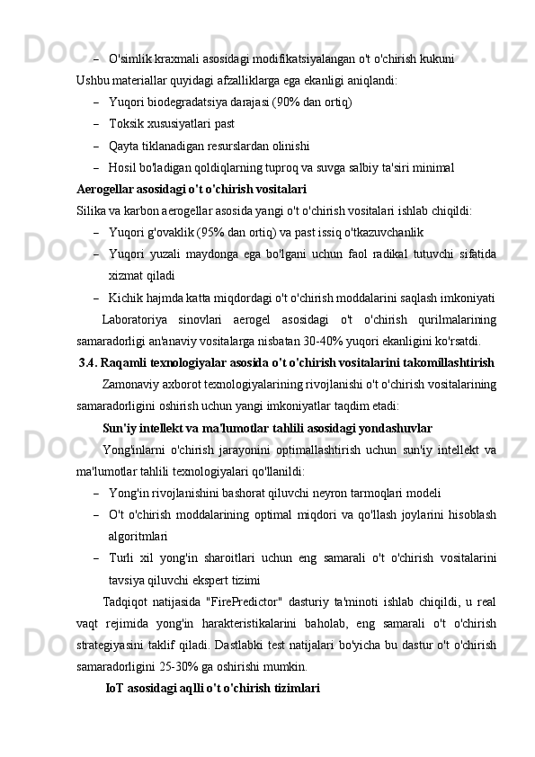  O'simlik kraxmali asosidagi modifikatsiyalangan o't o'chirish kukuni
Ushbu materiallar quyidagi afzalliklarga ega ekanligi aniqlandi:
 Yuqori biodegradatsiya darajasi (90% dan ortiq)
 Toksik xususiyatlari past
 Qayta tiklanadigan resurslardan olinishi
 Hosil bo'ladigan qoldiqlarning tuproq va suvga salbiy ta'siri minimal
Aerogellar asosidagi o't o'chirish vositalari
Silika va karbon aerogellar asosida yangi o't o'chirish vositalari ishlab chiqildi:
 Yuqori g'ovaklik (95% dan ortiq) va past issiq o'tkazuvchanlik
 Yuqori   yuzali   maydonga   ega   bo'lgani   uchun   faol   radikal   tutuvchi   sifatida
xizmat qiladi
 Kichik hajmda katta miqdordagi o't o'chirish moddalarini saqlash imkoniyati
Laboratoriya   sinovlari   aerogel   asosidagi   o't   o'chirish   qurilmalarining
samaradorligi an'anaviy vositalarga nisbatan 30-40% yuqori ekanligini ko'rsatdi.
3.4. Raqamli texnologiyalar asosida o't o'chirish vositalarini takomillashtirish
Zamonaviy axborot texnologiyalarining rivojlanishi o't o'chirish vositalarining
samaradorligini oshirish uchun yangi imkoniyatlar taqdim etadi:
Sun'iy intellekt va ma'lumotlar tahlili asosidagi yondashuvlar
Yong'inlarni   o'chirish   jarayonini   optimallashtirish   uchun   sun'iy   intellekt   va
ma'lumotlar tahlili texnologiyalari qo'llanildi:
 Yong'in rivojlanishini bashorat qiluvchi neyron tarmoqlari modeli
 O't   o'chirish   moddalarining   optimal   miqdori   va   qo'llash   joylarini   hisoblash
algoritmlari
 Turli   xil   yong'in   sharoitlari   uchun   eng   samarali   o't   o'chirish   vositalarini
tavsiya qiluvchi ekspert tizimi
Tadqiqot   natijasida   "FirePredictor"   dasturiy   ta'minoti   ishlab   chiqildi,   u   real
vaqt   rejimida   yong'in   harakteristikalarini   baholab,   eng   samarali   o't   o'chirish
strategiyasini  taklif  qiladi. Dastlabki  test  natijalari  bo'yicha bu dastur  o't  o'chirish
samaradorligini 25-30% ga oshirishi mumkin.
 IoT asosidagi aqlli o't o'chirish tizimlari 