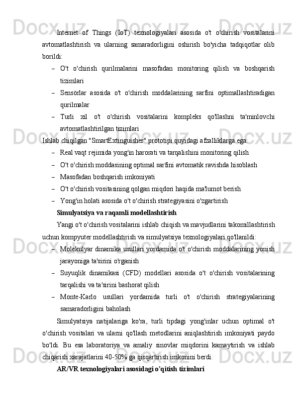 Internet   of   Things   (IoT)   texnologiyalari   asosida   o't   o'chirish   vositalarini
avtomatlashtirish   va   ularning   samaradorligini   oshirish   bo'yicha   tadqiqotlar   olib
borildi:
 O't   o'chirish   qurilmalarini   masofadan   monitoring   qilish   va   boshqarish
tizimlari
 Sensörlar   asosida   o't   o'chirish   moddalarining   sarfini   optimallashtiradigan
qurilmalar
 Turli   xil   o't   o'chirish   vositalarini   kompleks   qo'llashni   ta'minlovchi
avtomatlashtirilgan tizimlari
Ishlab chiqilgan "SmartExtinguisher" prototipi quyidagi afzalliklarga ega:
 Real vaqt rejimida yong'in harorati va tarqalishini monitoring qilish
 O't o'chirish moddasining optimal sarfini avtomatik ravishda hisoblash
 Masofadan boshqarish imkoniyati
 O't o'chirish vositasining qolgan miqdori haqida ma'lumot berish
 Yong'in holati asosida o't o'chirish strategiyasini o'zgartirish
Simulyatsiya va raqamli modellashtirish
Yangi o't o'chirish vositalarini ishlab chiqish va mavjudlarini takomillashtirish
uchun kompyuter modellashtirish va simulyatsiya texnologiyalari qo'llanildi:
 Molekulyar dinamika usullari yordamida o't o'chirish moddalarining yonish
jarayoniga ta'sirini o'rganish
 Suyuqlik   dinamikasi   (CFD)   modellari   asosida   o't   o'chirish   vositalarining
tarqalishi va ta'sirini bashorat qilish
 Monte-Karlo   usullari   yordamida   turli   o't   o'chirish   strategiyalarining
samaradorligini baholash
Simulyatsiya   natijalariga   ko'ra,   turli   tipdagi   yong'inlar   uchun   optimal   o't
o'chirish   vositalari   va   ularni   qo'llash   metodlarini   aniqlashtirish   imkoniyati   paydo
bo'ldi.   Bu   esa   laboratoriya   va   amaliy   sinovlar   miqdorini   kamaytirish   va   ishlab
chiqarish xarajatlarini 40-50% ga qisqartirish imkonini berdi.
AR/VR texnologiyalari asosidagi o'qitish tizimlari 