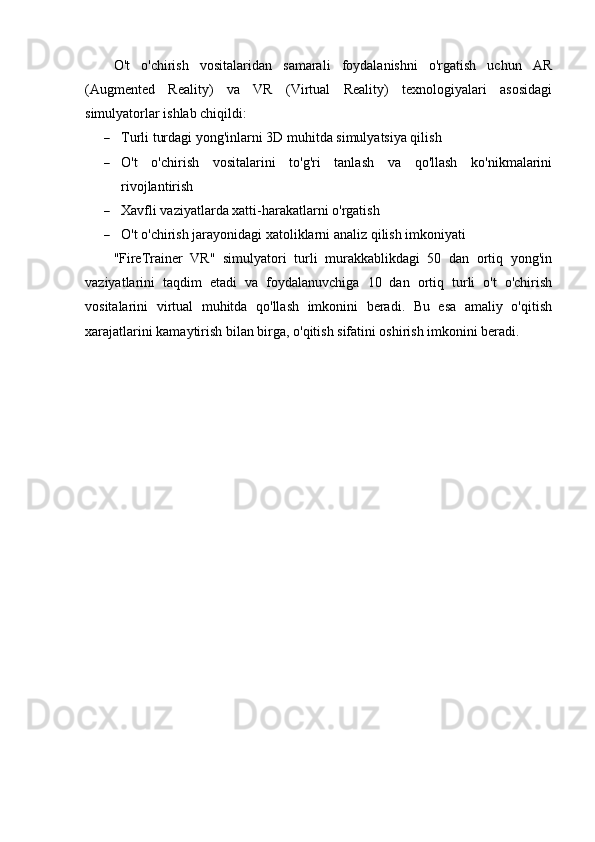 O't   o'chirish   vositalaridan   samarali   foydalanishni   o'rgatish   uchun   AR
(Augmented   Reality)   va   VR   (Virtual   Reality)   texnologiyalari   asosidagi
simulyatorlar ishlab chiqildi:
 Turli turdagi yong'inlarni 3D muhitda simulyatsiya qilish
 O't   o'chirish   vositalarini   to'g'ri   tanlash   va   qo'llash   ko'nikmalarini
rivojlantirish
 Xavfli vaziyatlarda xatti-harakatlarni o'rgatish
 O't o'chirish jarayonidagi xatoliklarni analiz qilish imkoniyati
"FireTrainer   VR"   simulyatori   turli   murakkablikdagi   50   dan   ortiq   yong'in
vaziyatlarini   taqdim   etadi   va   foydalanuvchiga   10   dan   ortiq   turli   o't   o'chirish
vositalarini   virtual   muhitda   qo'llash   imkonini   beradi.   Bu   esa   amaliy   o'qitish
xarajatlarini kamaytirish bilan birga, o'qitish sifatini oshirish imkonini beradi. 